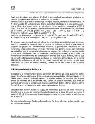 Capítulo 3 
Norma API 650 – Tanques soldados para almacenamiento de petróleo 
Facultad de ingeniería, UNAM 27
[pg], para las placas que rebasen 1.5 [pg], el acero deberá normalizarse o aplicarle un
método que permita incrementar la resistencia del mismo.
Para las láminas que forman el techo ya sea fijo o flotante, el material debe ser el ASTM
A 1011M, grado 33, y el comprador deberá especificar el espesor o el peso del material.
Los perfiles estructurales deben ser de alguno de los siguientes materiales: ASTM A
36M, 131M y 992M, de acuerdo con materiales contenidos en la norma AISC, materiales
de la norma CSA G40.21 grados 260W, 300W, 350W, 260WT, 300WT y 350WT, y
finalmente, ISO 630, grado E275 de calidad V, C y D.
Las tuberías deben estar conforme a las normas API 5L, grados A, B y X42, ASTM A 53,
A 106 grados A y B, A 234 M grado WPB, A 333 y 334 grados 1 y 6.
En algunos casos se puede permitir el uso de materiales que están fuera de la norma,
siempre y cuando el material pase la prueba de tratamiento térmico, que tiene el
objetivo de probar los requerimientos químicos y propiedades mecánicas de los
materiales, estas características sirven de referencia para generar rangos con materiales
ya conocidos, que sirven para la fabricación de tanques. Sin embargo el nuevo material
puede tener diferencias con los materiales comúnmente usados, y es posible que
mediante el consentimiento del comprador se emplee éste nuevo material, pese a que
no haya ofrecido las características que tienen los materiales contemplados en la norma
API-650. Específicamente el uso de un nuevo material solo se puede permitir para
fabricación de placas sin costura nuevas, cuando no se han usado o para tuberías
soldadas.
3.4.2 Requerimientos de dureza
El espesor y la temperatura de diseño del metal, para placas de acero que sirven como:
placas de refuerzo, placas que de la envoltura, placas insertadas, placas soldadas en el
fondo, placas para el cuello del registro de hombre, cuellos de boquillas, placas para
anillos de refuerzo de la envolvente, etc., tienen un espesor estándar, que toma en
cuenta la corrosión a la temperatura de diseño del metal, deben estar de acuerdo con la
figura 3.1, y es necesario someterlas a una evaluación de dureza.
Las placas con espesor mayor a 1.5 [pg], se recomienda que sean de acero reposado y
someterse a la prueba de impacto. Cuando el espesor de la placa de acero sea menor o
igual a 1.5 [pg], la temperatura de diseño para el metal podrá ser mayor a las indicadas
en la figura 3.1.
Así mismo las placas de fondo en las cuales se fije la envolvente, ambas tendrán que
ser del mismo material
 
