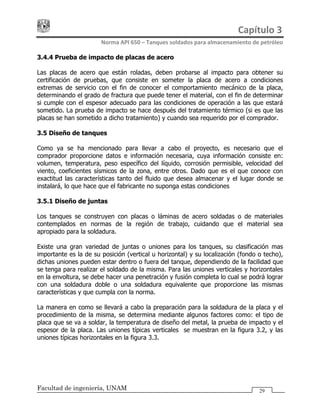 Capítulo 3 
Norma API 650 – Tanques soldados para almacenamiento de petróleo 
Facultad de ingeniería, UNAM 29
3.4.4 Prueba de impacto de placas de acero
Las placas de acero que están roladas, deben probarse al impacto para obtener su
certificación de pruebas, que consiste en someter la placa de acero a condiciones
extremas de servicio con el fin de conocer el comportamiento mecánico de la placa,
determinando el grado de fractura que puede tener el material, con el fin de determinar
si cumple con el espesor adecuado para las condiciones de operación a las que estará
sometido. La prueba de impacto se hace después del tratamiento térmico (si es que las
placas se han sometido a dicho tratamiento) y cuando sea requerido por el comprador.
3.5 Diseño de tanques
Como ya se ha mencionado para llevar a cabo el proyecto, es necesario que el
comprador proporcione datos e información necesaria, cuya información consiste en:
volumen, temperatura, peso específico del líquido, corrosión permisible, velocidad del
viento, coeficientes sísmicos de la zona, entre otros. Dado que es el que conoce con
exactitud las características tanto del fluido que desea almacenar y el lugar donde se
instalará, lo que hace que el fabricante no suponga estas condiciones
3.5.1 Diseño de juntas
Los tanques se construyen con placas o láminas de acero soldadas o de materiales
contemplados en normas de la región de trabajo, cuidando que el material sea
apropiado para la soldadura.
Existe una gran variedad de juntas o uniones para los tanques, su clasificación mas
importante es la de su posición (vertical u horizontal) y su localización (fondo o techo),
dichas uniones pueden estar dentro o fuera del tanque, dependiendo de la facilidad que
se tenga para realizar el soldado de la misma. Para las uniones verticales y horizontales
en la envoltura, se debe hacer una penetración y fusión completa lo cual se podrá lograr
con una soldadura doble o una soldadura equivalente que proporcione las mismas
características y que cumpla con la norma.
La manera en como se llevará a cabo la preparación para la soldadura de la placa y el
procedimiento de la misma, se determina mediante algunos factores como: el tipo de
placa que se va a soldar, la temperatura de diseño del metal, la prueba de impacto y el
espesor de la placa. Las uniones típicas verticales se muestran en la figura 3.2, y las
uniones típicas horizontales en la figura 3.3.
 