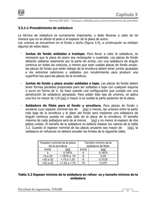 Capítulo 3 
Norma API 650 – Tanques soldados para almacenamiento de petróleo 
Facultad de ingeniería, UNAM 31
3.5.1.1 Procedimiento de soldadura
La técnica de soldadura es sumamente importante, y debe llevarse a cabo de tal
manera que no se afecte el peso o el espesor de la placa de acero.
Las uniones se encuentran en el fondo y techo (figura 3.4), a continuación se enlistan
algunos de estos tipos:
- Juntas de fondo soldadas a traslape. Para llevar a cabo la soldadura, es
necesario que la placa de acero sea rectangular o cuadrada. Las placas de fondo
deberán soldarse solamente por la parte de arriba, con una soldadura de ángulo
continua en todas las costuras, a menos que sean usadas placas de fondo anular,
las placas de fondo que están debajo de la envoltura deben tener juntas ajustadas
a los extremos exteriores y soldados con recubrimiento para producir una
superficie lisa para las placas de la envoltura.
- Juntas de fondo y placa anular soldadas a tope. Las placas de fondo deben
tener formas paralelas preparadas para ser soldadas a tope con cualquier esquina
o surco en forma de V. Se hace usando una configuración que cumpla con una
penetración de soldadura apropiada. Para soldar éste tipo de uniones, se aplica
una tira no mayor de 1/8 [pg] o mayor si se suelda la parte posterior de la placa.
- Soldadura de filete para el fondo y envoltura. Para placas de fondo y
anulares cuyo espesor nominal sea de ½ [pg] o menos, las uniones entre la parte
más baja de la envoltura y el plato del fondo será mediante una soldadura de
ángulo continuo puesta en cada lado de la placa de la envoltura. El tamaño
máximo de cada soldadura será de al menos ½ [pg] y no menor al espesor de dos
platos unidos. El tamaño de la soldadura no deberá rebasar los valores de la tabla
3.2. Cuando el espesor nominal de las placas anulares sea mayor de ½ [pg], la
soldadura en refuerzos no deberá exceder los limites de la siguiente tabla.
Espesor nominal de la placa
de la envoltura
Tamaño mínimo de la
soldadura de filete
[mm] [pg] [mm] [pg]
5 0.1875 5 0.1875
>5 a 20 >.1875 a .75 6 0.25
>20 a 32 >.75 a 1.25 8 0.3125
>32 a 45 >1.25 a 1.75 10 0.375
Tabla 3.2 Espesor mínimo de la soldadura en refuerzos y tamaño mínimo de la
soldadura
 