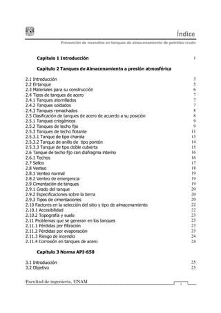 Índice
Prevención de incendios en tanques de almacenamiento de petróleo crudo
Facultad de ingeniería, UNAM i
Capítulo 1 Introducción 1
Capítulo 2 Tanques de Almacenamiento a presión atmosférica
2.1 Introducción 3
2.2 El tanque 5
2.3 Materiales para su construcción 6
2.4 Tipos de tanques de acero 7
2.4.1 Tanques atornillados 7
2.4.2 Tanques soldados 7
2.4.3 Tanques remachados 8
2.5 Clasificación de tanques de acero de acuerdo a su posición 8
2.5.1 Tanques criogénicos 9
2.5.2 Tanques de techo fijo 9
2.5.3 Tanques de techo flotante 11
2.5.3.1 Tanque de tipo charola 13
2.5.3.2 Tanque de anillo de tipo pontón 14
2.5.3.3 Tanque de tipo doble cubierta 15
2.6 Tanque de techo fijo con diafragma interno 16
2.6.1 Techos 16
2.7 Sellos 17
2.8 Venteo 18
2.8.1 Venteo normal 19
2.8.2 Venteo de emergencia 19
2.9 Cimentación de tanques 19
2.9.1 Grado del tanque 20
2.9.2 Especificaciones sobre la tierra 20
2.9.3 Tipos de cimentaciones 20
2.10 Factores en la selección del sitio y tipo de almacenamiento 22
2.10.1 Accesibilidad 22
2.10.2 Topografía y suelo 23
2.11 Problemas que se generan en los tanques 23
2.11.1 Pérdidas por filtración 23
2.11.2 Pérdidas por evaporación 23
2.11.3 Riesgo de incendio 24
2.11.4 Corrosión en tanques de acero 24
Capítulo 3 Norma API-650
3.1 Introducción 25
3.2 Objetivo 25
 