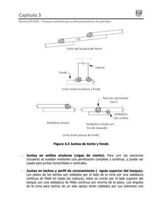 Capítulo 3                                                                                 
Norma API 650 – Tanques soldados para almacenamiento de petróleo 
Figura 3.4 Juntas de techo y fondo
- Juntas en anillos anulares (vigas de viento). Para unir las secciones
circulares se sueldan mediante una penetración completa y continua, y puede ser
usada para juntas horizontales o verticales.
- Juntas en techos y perfil de coronamiento (ángulo superior del tanque).
Los platos de los techos son soldados por el lado de la cima por una soldadura
continua de filete en todas las costuras, estos se unirán por el lado superior del
tanque con una soldadura de filete continuo por encima de la placa. Los ángulos
de la cima para techos de un solo apoyo serán soldados por sus extremos con
 