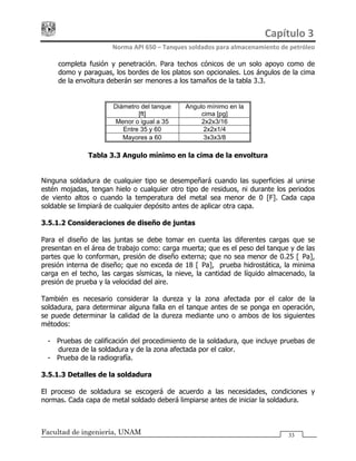 Capítulo 3 
Norma API 650 – Tanques soldados para almacenamiento de petróleo 
Facultad de ingeniería, UNAM 33
completa fusión y penetración. Para techos cónicos de un solo apoyo como de
domo y paraguas, los bordes de los platos son opcionales. Los ángulos de la cima
de la envoltura deberán ser menores a los tamaños de la tabla 3.3.
Diámetro del tanque
[ft]
Angulo mínimo en la
cima [pg]
Menor o igual a 35 2x2x3/16
Entre 35 y 60 2x2x1/4
Mayores a 60 3x3x3/8
Tabla 3.3 Angulo mínimo en la cima de la envoltura
Ninguna soldadura de cualquier tipo se desempeñará cuando las superficies al unirse
estén mojadas, tengan hielo o cualquier otro tipo de residuos, ni durante los periodos
de viento altos o cuando la temperatura del metal sea menor de 0 [F]. Cada capa
soldable se limpiará de cualquier depósito antes de aplicar otra capa.
3.5.1.2 Consideraciones de diseño de juntas
Para el diseño de las juntas se debe tomar en cuenta las diferentes cargas que se
presentan en el área de trabajo como: carga muerta; que es el peso del tanque y de las
partes que lo conforman, presión de diseño externa; que no sea menor de 0.25 [kPa],
presión interna de diseño; que no exceda de 18 [kPa], prueba hidrostática, la minima
carga en el techo, las cargas sísmicas, la nieve, la cantidad de líquido almacenado, la
presión de prueba y la velocidad del aire.
También es necesario considerar la dureza y la zona afectada por el calor de la
soldadura, para determinar alguna falla en el tanque antes de se ponga en operación,
se puede determinar la calidad de la dureza mediante uno o ambos de los siguientes
métodos:
- Pruebas de calificación del procedimiento de la soldadura, que incluye pruebas de
dureza de la soldadura y de la zona afectada por el calor.
- Prueba de la radiografía.
3.5.1.3 Detalles de la soldadura
El proceso de soldadura se escogerá de acuerdo a las necesidades, condiciones y
normas. Cada capa de metal soldado deberá limpiarse antes de iniciar la soldadura.
 
