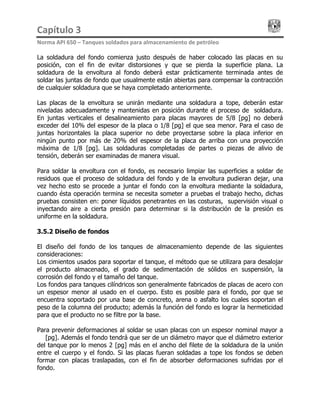 Capítulo 3                                                                                 
Norma API 650 – Tanques soldados para almacenamiento de petróleo 
La soldadura del fondo comienza justo después de haber colocado las placas en su
posición, con el fin de evitar distorsiones y que se pierda la superficie plana. La
soldadura de la envoltura al fondo deberá estar prácticamente terminada antes de
soldar las juntas de fondo que usualmente están abiertas para compensar la contracción
de cualquier soldadura que se haya completado anteriormente.
Las placas de la envoltura se unirán mediante una soldadura a tope, deberán estar
niveladas adecuadamente y mantenidas en posición durante el proceso de soldadura.
En juntas verticales el desalineamiento para placas mayores de 5/8 [pg] no deberá
exceder del 10% del espesor de la placa o 1/8 [pg] el que sea menor. Para el caso de
juntas horizontales la placa superior no debe proyectarse sobre la placa inferior en
ningún punto por más de 20% del espesor de la placa de arriba con una proyección
máxima de 1/8 [pg]. Las soldaduras completadas de partes o piezas de alivio de
tensión, deberán ser examinadas de manera visual.
Para soldar la envoltura con el fondo, es necesario limpiar las superficies a soldar de
residuos que el proceso de soldadura del fondo y de la envoltura pudieran dejar, una
vez hecho esto se procede a juntar el fondo con la envoltura mediante la soldadura,
cuando ésta operación termina se necesita someter a pruebas el trabajo hecho, dichas
pruebas consisten en: poner líquidos penetrantes en las costuras, supervisión visual o
inyectando aire a cierta presión para determinar si la distribución de la presión es
uniforme en la soldadura.
3.5.2 Diseño de fondos
El diseño del fondo de los tanques de almacenamiento depende de las siguientes
consideraciones:
Los cimientos usados para soportar el tanque, el método que se utilizara para desalojar
el producto almacenado, el grado de sedimentación de sólidos en suspensión, la
corrosión del fondo y el tamaño del tanque.
Los fondos para tanques cilíndricos son generalmente fabricados de placas de acero con
un espesor menor al usado en el cuerpo. Esto es posible para el fondo, por que se
encuentra soportado por una base de concreto, arena o asfalto los cuales soportan el
peso de la columna del producto; además la función del fondo es lograr la hermeticidad
para que el producto no se filtre por la base.
Para prevenir deformaciones al soldar se usan placas con un espesor nominal mayor a
¼ [pg]. Además el fondo tendrá que ser de un diámetro mayor que el diámetro exterior
del tanque por lo menos 2 [pg] más en el ancho del filete de la soldadura de la unión
entre el cuerpo y el fondo. Si las placas fueran soldadas a tope los fondos se deben
formar con placas traslapadas, con el fin de absorber deformaciones sufridas por el
fondo.
 