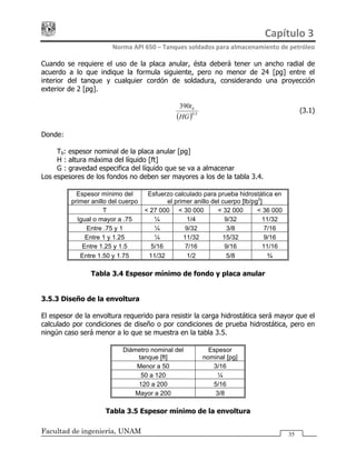 Capítulo 3 
Norma API 650 – Tanques soldados para almacenamiento de petróleo 
Facultad de ingeniería, UNAM 35
Cuando se requiere el uso de la placa anular, ésta deberá tener un ancho radial de
acuerdo a lo que indique la formula siguiente, pero no menor de 24 [pg] entre el
interior del tanque y cualquier cordón de soldadura, considerando una proyección
exterior de 2 [pg].
( ) 5.0
390
HG
tb
………………………………………… (3.1)
Donde:
Tb: espesor nominal de la placa anular [pg]
H : altura máxima del líquido [ft]
G : gravedad especifica del líquido que se va a almacenar
Los espesores de los fondos no deben ser mayores a los de la tabla 3.4.
Espesor mínimo del
primer anillo del cuerpo
Esfuerzo calculado para prueba hidrostática en
el primer anillo del cuerpo [lb/pg2
]
T < 27 000 < 30 000 < 32 000 < 36 000
Igual o mayor a .75 ¼ 1/4 9/32 11/32
Entre .75 y 1 ¼ 9/32 3/8 7/16
Entre 1 y 1.25 ¼ 11/32 15/32 9/16
Entre 1.25 y 1.5 5/16 7/16 9/16 11/16
Entre 1.50 y 1.75 11/32 1/2 5/8 ¾
Tabla 3.4 Espesor mínimo de fondo y placa anular
3.5.3 Diseño de la envoltura
El espesor de la envoltura requerido para resistir la carga hidrostática será mayor que el
calculado por condiciones de diseño o por condiciones de prueba hidrostática, pero en
ningún caso será menor a lo que se muestra en la tabla 3.5.
Diámetro nominal del
tanque [ft]
Espesor
nominal [pg]
Menor a 50 3/16
50 a 120 ¼
120 a 200 5/16
Mayor a 200 3/8
Tabla 3.5 Espesor mínimo de la envoltura
 