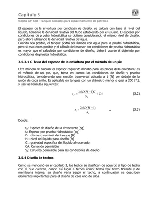 Capítulo 3                                                                                 
Norma API 650 – Tanques soldados para almacenamiento de petróleo 
El espesor de la envoltura por condición de diseño, se calcula con base al nivel del
líquido, tomando la densidad relativa del fluido establecido por el usuario. El espesor por
condiciones de prueba hidrostática se obtiene considerando el mismo nivel de diseño,
pero ahora utilizando la densidad relativa del agua.
Cuando sea posible, el tanque podrá ser llenado con agua para la prueba hidrostática,
pero si esto no es posible y el cálculo del espesor por condiciones de prueba hidrostática
es mayor que el calculado por condiciones de diseño, deberá usarse el obtenido por
condiciones de prueba hidrostática.
3.5.3.1 Cálculo del espesor de la envoltura por el método de un pie
Otra manera de calcular el espesor requerido mínimo para las placas de la envoltura; es
el método de un pie, que, toma en cuenta las condiciones de diseño y prueba
hidrostática, considerando una sección transversal ubicada a 1 [ft] por debajo de la
unión de cada anillo. Es aplicable en tanques con un diámetro menor o igual a 200 [ft],
y usa las formulas siguientes:
( ) CA
S
GHD
t
d
d +
−
=
16.2
…………………… (3.2)
t
t
S
HD
t
)1(6.2 −
..…………………… (3.3)=
Donde:
td: Espesor de diseño de la envolvente [pg]
tt: Espesor por prueba hidrostática [pg]
D : diámetro nominal del tanque [ft]
H : nivel del líquido para diseño [ft]
G : gravedad especifica del líquido almacenado
CA: Corrosión permisible
Sd: Esfuerzo permisible para las condiciones de diseño
3.5.4 Diseño de techos
Como se mencionó en el capitulo 2, los techos se clasifican de acuerdo al tipo de techo
con el que cuentan, dando así lugar a techos como: techo fijo, techo flotante y de
membrana interna, su diseño varia según el techo, a continuación se describen
elementos importantes para el diseño de cada uno de ellos.
 