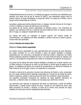 Capítulo 3 
Norma API 650 – Tanques soldados para almacenamiento de petróleo 
Facultad de ingeniería, UNAM 37
Independientemente de la forma o el método de soporte, los techos son diseñados para
soportar una carga viva de por lo menos 25 [lb/ft2
], que representa cargas como la
presión interna, la carga hidrostática, la carga del viento o la carga por el fluido, mas la
carga muerta ocasionada por el techo.
Las placas usadas para techos deberán tener un espesor nominal mínimo de 3/16 [pg] o
5 [mm] y añadirse un factor de tolerancia a la corrosión.
Las placas de los techos cónicos soportados no deberán fijarse a los miembros de
soporte. Los miembros internos y externos del techo deberán tener un espesor nominal
de 0.17 [pg], en cualquier componente de estos.
Las placas del techo se sujetarán al ángulo superior del tanque (anillo de
coronamiento), con soldadura de filete completo y continuo solo por la parte superior,
aunque éste sea soportado.
3.5.4.1 Diseños de techos fijos
3.5.4.1.1 Techo cónico soportado
Los techos cónicos soportados se usan generalmente para tanques de gran diámetro,
los cuales consisten en un cono formado a partir de placas soldadas a traslape,
soportadas por una estructura, compuesta de columnas trabes y largueros, las trabes
forman polígonos regulares múltiplos de cinco y en cada arista de estos se colocara una
columna. Los polígonos compuestos por trabes se encargaran de soportar los largueros.
Las juntas de las placas del techo estarán soldadas a traslape por la parte superior con
un filete continuo a lo largo de la unión, la cual tendrá un ancho igual al espesor de las
placas. La soldadura del techo con el perfil de coronamiento, se efectuará mediante un
filete continuo de 3/16 [pg] o menor si la especifica el comprador.
El diseño y cálculo de la estructura involucra los esfuerzos de flexión y corte, producidos
por una carga uniformemente repartida ocasionada por el peso de las placas de techo,
trabes y largueros, debido a esto las placas del techo se consideran vigas articuladas.
Los soportes principales incluyendo los soportes de vigas deberán fabricarse en
secciones, y deberán estar en contacto con las placas que conforman el techo.
Las columnas para soportar la estructura del techo se seleccionan a partir de perfiles
estructurales, o puede usarse tubería de acero. Cuando se usa tubería de acero, ésta
debe proveerse de drenes y venteos; la base de la misma será provista de topes
soldados al fondo para prevenir desplazamientos laterales.
 