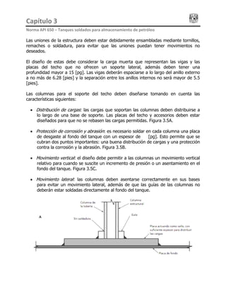 Capítulo 3                                                                                 
Norma API 650 – Tanques soldados para almacenamiento de petróleo 
Las uniones de la estructura deben estar debidamente ensambladas mediante tornillos,
remaches o soldadura, para evitar que las uniones puedan tener movimientos no
deseados.
El diseño de estas debe considerar la carga muerta que representan las vigas y las
placas del techo que no ofrecen un soporte lateral, además deben tener una
profundidad mayor a 15 [pg]. Las vigas deberán espaciarse a lo largo del anillo externo
a no más de 6.28 [pies] y la separación entre los anillos internos no será mayor de 5.5
[pies].
Las columnas para el soporte del techo deben diseñarse tomando en cuenta las
características siguientes:
• Distribución de cargas: las cargas que soportan las columnas deben distribuirse a
lo largo de una base de soporte. Las placas del techo y accesorios deben estar
diseñados para que no se rebasen las cargas permitidas. Figura 3.5A.
• Protección de corrosión y abrasión: es necesario soldar en cada columna una placa
de desgaste al fondo del tanque con un espesor de ¼ [pg]. Esto permite que se
cubran dos puntos importantes: una buena distribución de cargas y una protección
contra la corrosión y la abrasión. Figura 3.5B.
• Movimiento vertical: el diseño debe permitir a las columnas un movimiento vertical
relativo para cuando se suscite un incremento de presión o un asentamiento en el
fondo del tanque. Figura 3.5C.
• Movimiento lateral: las columnas deben asentarse correctamente en sus bases
para evitar un movimiento lateral, además de que las guías de las columnas no
deberán estar soldadas directamente al fondo del tanque.
 
