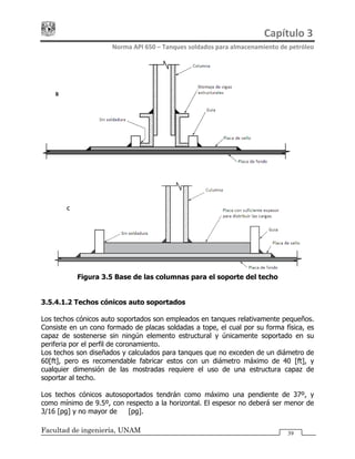Capítulo 3 
Norma API 650 – Tanques soldados para almacenamiento de petróleo 
Facultad de ingeniería, UNAM 39
Figura 3.5 Base de las columnas para el soporte del techo
3.5.4.1.2 Techos cónicos auto soportados
Los techos cónicos auto soportados son empleados en tanques relativamente pequeños.
Consiste en un cono formado de placas soldadas a tope, el cual por su forma física, es
capaz de sostenerse sin ningún elemento estructural y únicamente soportado en su
periferia por el perfil de coronamiento.
Los techos son diseñados y calculados para tanques que no exceden de un diámetro de
60[ft], pero es recomendable fabricar estos con un diámetro máximo de 40 [ft], y
cualquier dimensión de las mostradas requiere el uso de una estructura capaz de
soportar al techo.
Los techos cónicos autosoportados tendrán como máximo una pendiente de 37º, y
como mínimo de 9.5º, con respecto a la horizontal. El espesor no deberá ser menor de
3/16 [pg] y no mayor de ½ [pg].
 