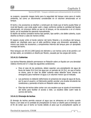 Capítulo 3 
Norma API 650 – Tanques soldados para almacenamiento de petróleo 
Facultad de ingeniería, UNAM 41
se evapore, causando riesgos tanto para la seguridad del tanque como para el medio
ambiente, así como un decremento considerable en el volumen almacenado en el
tanque.
El techo y los accesorios se diseñan y construyen de modo que el techo pueda flotar al
nivel del líquido y por ende poder subir y bajar conforme cambia la cantidad del líquido
almacenado, sin provocar daños ya sea en el tanque, en los accesorios o en el mismo
techo, sin la necesidad de operarse manualmente.
El diseño de techos considera techos tipo pontón, tipo sartén y de doble cubierta, cuyos
diseños se llevan a cabo de manera similar.
El espacio anular entre el borde exterior del techo flotante y la envoltura del tanque,
deberá ser diseñado para que el sello periférico tenga una dimensión apropiada, lo
mismo que todos los accesorios y componentes internos del tanque para un apropiado
montaje del techo.
Para tanques con 60 [m] (200 [pies]) de diámetro y con techos como el de pontón o el
de tipo satén, se considera un diseño por flexión, causado por las cargas del viento.
3.5.4.2.1 Cubiertas
Los techos flotantes deberán permanecer en flotación sobre un líquido con una densidad
relativa minima de 0.7 y bajo las siguientes condiciones:
• Para el caso de los pontones, deben soportar una precipitación de agua de
lluvia de hasta 25.4 [cm] de agua por un periodo de 24 [hr], sin que el techo
se drene, para el caso de doble cubierta estos deberán tener drenes de
emergencia para mantener el agua a un volumen menor que el indicado.
• Los pontones no deberán deformarse en presencia de carga de agua de lluvia,
por lo que el usuario y el fabricante podrán acordar una prueba simulando las
condiciones y poniendo el techo en flotación sobre el agua.
• Éste tipo de techos debe contar con una escalera que se ajuste al movimiento
del techo para facilitar el acceso a éste. La escalera debe cubrir toda la
carrera del techo.
3.5.4.2.2 Drenaje de techos
El drenaje de techos permite evacuar el agua que se almacena en el techo cuando
llueve y con base en la cantidad de precipitación se hace un diseño para el drenaje con
el fin de evitar que el techo se hunda debido al peso que la precipitación aporta al
 