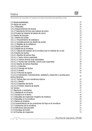 Índice
Prevención de incendios en tanques de almacenamiento de petróleo crudo
Facultad de ingeniería, UNAM
ii
3.3 Responsabilidades 25
3.4 Placas de acero 26
3.4.1 Materiales 26
3.4.2 Requerimientos de dureza 27
3.4.3 Tratamiento térmico para placas de acero 28
3.4.4 Prueba de impacto de placas de acero 29
3.5 Diseño de tanques 29
3.5.1 Diseño de juntas 29
3.5.1.1 Procedimiento de soldadura 31
3.5.1.2 Consideraciones de diseño de juntas 33
3.5.1.3 Detalles de la soldadura 33
3.5.2 Diseño de fondos 34
3.5.3 Diseño de la envoltura 35
3.5.3.1 Cálculo del espesor de la envoltura por el método de un pie 36
3.5.4 Diseño de techos 36
3.5.4.1 Diseños de techos fijos 37
3.5.4.1.1 Techo cónico soportado 37
3.5.4.1.2 Techos cónicos auto soportados 39
3.5.4.1.3 Techos tipo sombrilla y domo auto soportado 40
3.5.4.2 Diseño de techos flotantes 40
3.5.4.2.1 Cubiertas 41
3.5.4.2.2 Drenaje de techos 41
3.5.4.2.3 Venteo 42
3.5.4.2.4 Piernas de apoyo 42
3.5.4.2.5 Fabricación, levantamiento, soldadura, inspección y prueba para
techos flotantes
42
3.5.4.3 Techos fijos con membrana interna 43
3.5.4.3.1 Diseño 43
3.5.4.3.2 Soportes del techo 43
3.5.4.3.3 Presión máxima de diseño 44
3.6 Venteo 47
3.7 Aberturas y accesorios 47
3.7.1 Medidores en el techo 47
3.7.2 Escalera en el techo 48
3.7.3 Boquillas de inspección (registro de hombre) 48
3.7.4 Boquillas en la envoltura 49
3.7.5 Bocas de limpieza 50
3.7.6 Características de las conexiones de flujo en la envoltura 50
3.7.7 Accesorios de la envoltura 51
3.7.8 Refuerzos estructurales 52
3.7.9 Drenajes de fondo 53
3.7.10 Puertas de inspección 53
 