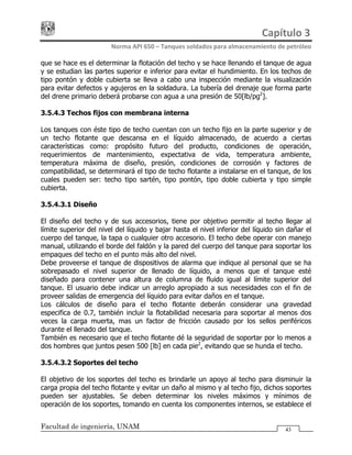 Capítulo 3 
Norma API 650 – Tanques soldados para almacenamiento de petróleo 
Facultad de ingeniería, UNAM 43
que se hace es el determinar la flotación del techo y se hace llenando el tanque de agua
y se estudian las partes superior e inferior para evitar el hundimiento. En los techos de
tipo pontón y doble cubierta se lleva a cabo una inspección mediante la visualización
para evitar defectos y agujeros en la soldadura. La tubería del drenaje que forma parte
del drene primario deberá probarse con agua a una presión de 50[lb/pg2
].
3.5.4.3 Techos fijos con membrana interna
Los tanques con éste tipo de techo cuentan con un techo fijo en la parte superior y de
un techo flotante que descansa en el líquido almacenado, de acuerdo a ciertas
características como: propósito futuro del producto, condiciones de operación,
requerimientos de mantenimiento, expectativa de vida, temperatura ambiente,
temperatura máxima de diseño, presión, condiciones de corrosión y factores de
compatibilidad, se determinará el tipo de techo flotante a instalarse en el tanque, de los
cuales pueden ser: techo tipo sartén, tipo pontón, tipo doble cubierta y tipo simple
cubierta.
3.5.4.3.1 Diseño
El diseño del techo y de sus accesorios, tiene por objetivo permitir al techo llegar al
límite superior del nivel del líquido y bajar hasta el nivel inferior del líquido sin dañar el
cuerpo del tanque, la tapa o cualquier otro accesorio. El techo debe operar con manejo
manual, utilizando el borde del faldón y la pared del cuerpo del tanque para soportar los
empaques del techo en el punto más alto del nivel.
Debe proveerse el tanque de dispositivos de alarma que indique al personal que se ha
sobrepasado el nivel superior de llenado de líquido, a menos que el tanque esté
diseñado para contener una altura de columna de fluido igual al límite superior del
tanque. El usuario debe indicar un arreglo apropiado a sus necesidades con el fin de
proveer salidas de emergencia del líquido para evitar daños en el tanque.
Los cálculos de diseño para el techo flotante deberán considerar una gravedad
especifica de 0.7, también incluir la flotabilidad necesaria para soportar al menos dos
veces la carga muerta, mas un factor de fricción causado por los sellos periféricos
durante el llenado del tanque.
También es necesario que el techo flotante dé la seguridad de soportar por lo menos a
dos hombres que juntos pesen 500 [lb] en cada pie2
, evitando que se hunda el techo.
3.5.4.3.2 Soportes del techo
El objetivo de los soportes del techo es brindarle un apoyo al techo para disminuir la
carga propia del techo flotante y evitar un daño al mismo y al techo fijo, dichos soportes
pueden ser ajustables. Se deben determinar los niveles máximos y mínimos de
operación de los soportes, tomando en cuenta los componentes internos, se establece el
 