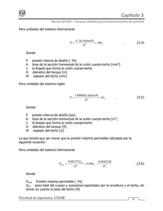 Capítulo 3 
Norma API 650 – Tanques soldados para almacenamiento de petróleo 
Facultad de ingeniería, UNAM 45
Para unidades del sistema internacional
ht
D
A
P 08.
))(tan)(1.1(
2
+=
θ
……….…………….(3.4)
Donde:
P = presión interna de diseño [kPa]
A = área de la sección transversal de la unión cuerpo-techo [mm2
]
θ = el ángulo que forma la unión cuerpo-techo
D = diámetro del tanque [m]
th = espesor del techo [mm]
Para unidades del sistema ingles
ht
D
A
P 8
))(tan)(30800(
2
+=
θ
.…………………….(3.5)
Donde:
P = presión interna de diseño [psi]
A = área de la sección transversal de la unión cuerpo-techo [in2
]
θ = el ángulo que forma la unión cuerpo-techo
D = diámetro del tanque [ft]
th = espesor del techo [in]
La que tendrá que ser menor que la presión máxima permisible calculada por la
siguiente ecuación:
Para unidades del sistema internacional
32max
00425.0
08.0
00127.0
D
M
t
D
D
P h
LS
−+= ………………..(3.6)
Donde
Pmax = Presión máxima permisible [kPa]
DLS = peso total del cuerpo y accesorios soportados por la envoltura y el techo, sin
tomar en cuenta el peso del techo [N]
 