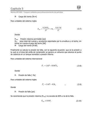 Capítulo 3                                                                                 
Norma API 650 – Tanques soldados para almacenamiento de petróleo 
M = Carga del viento [N-m]
Para unidades del sistema ingles
32max
817.0
8
245.0
D
M
t
D
D
P h
LS
−+=
hf tPP 047.06.1
………………(3.7)
Donde
Pmax = Presión máxima permisible [psi]
DLS = peso total del cuerpo y accesorios soportados por la envoltura y el techo, sin
tomar en cuenta el peso del techo [lbf]
M = Carga del viento [ft-lbf]
Finalmente se calcula la presión de falla, con la siguiente ecuación; que es la presión a
la cual en el área del anillo de compresión se genera un esfuerzo que alcanza al punto
de cedencia en un tanque sometido a presión interna.
Para unidades del sistema internacional
= − ……………………….(3.8)
Donde
Pf = Presión de falla [kPa]
Para unidades del sistema ingles
hf tPP 8.46.1= − ..……………………(3.9)
Donde
Pf = Presión de falla [psi]
Se recomienda que la presión máxima (Pmax) no exceda de 80% a la de la falla.
fPP 8.0max ≤ ………………….(3.10)
 