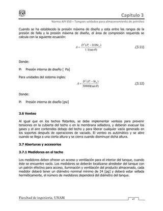 Capítulo 3 
Norma API 650 – Tanques soldados para almacenamiento de petróleo 
Facultad de ingeniería, UNAM 47
Cuando se ha establecido la presión máxima de diseño y esta entre los rangos de la
presión de falla y la presión máxima de diseño, el área de compresión requerida se
calcula con la siguiente ecuación:
)(tan1.1
)08.0(2
θ
hi tPD
A
−
= ……………….(3.11)
Donde:
Pi = Presión interna de diseño [kPa]
Para unidades del sistema ingles:
)(tan30800
)8(2
θ
hi tPD
A
−
= ……………….(3.12)
Donde:
Pi = Presión interna de diseño [psi]
3.6 Venteo
Al igual que en los techos flotantes, se debe implementar venteos para prevenir
tensiones en la cubierta del techo o en la membrana selladora, y deberán evacuar los
gases y el aire contenidos debajo del techo y para liberar cualquier vacío generado en
los soportes después de operaciones de vaciado. El venteo es automático y se abre
cuando se llega a una cierta altura y se cierra cuando disminuye dicha altura.
3.7 Aberturas y accesorios
3.7.1 Medidores en el techo
Los medidores deben ofrecer un acceso y ventilación para el interior del tanque, cuando
éste se encuentre vacío. Los medidores se deberán localizarse alrededor del tanque con
un patrón efectivo para acceso, iluminación y ventilación del producto almacenado, cada
medidor deberá tener un diámetro nominal mínimo de 24 [pg] y deberá estar sellada
herméticamente, el número de medidores dependerá del diámetro del tanque.
 