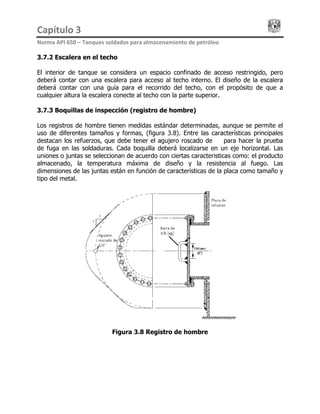 Capítulo 3                                                                                 
Norma API 650 – Tanques soldados para almacenamiento de petróleo 
3.7.2 Escalera en el techo
El interior de tanque se considera un espacio confinado de acceso restringido, pero
deberá contar con una escalera para acceso al techo interno. El diseño de la escalera
deberá contar con una guía para el recorrido del techo, con el propósito de que a
cualquier altura la escalera conecte al techo con la parte superior.
3.7.3 Boquillas de inspección (registro de hombre)
Los registros de hombre tienen medidas estándar determinadas, aunque se permite el
uso de diferentes tamaños y formas, (figura 3.8). Entre las características principales
destacan los refuerzos, que debe tener el agujero roscado de ¼ para hacer la prueba
de fuga en las soldaduras. Cada boquilla deberá localizarse en un eje horizontal. Las
uniones o juntas se seleccionan de acuerdo con ciertas caracteristicas como: el producto
almacenado, la temperatura máxima de diseño y la resistencia al fuego. Las
dimensiones de las juntas están en función de características de la placa como tamaño y
tipo del metal.
Figura 3.8 Registro de hombre
 