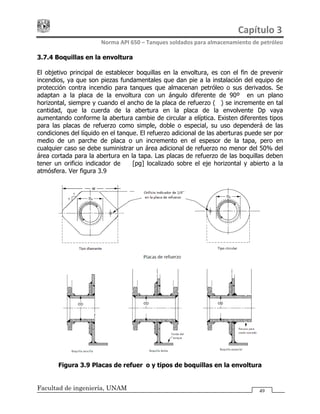 Capítulo 3 
Norma API 650 – Tanques soldados para almacenamiento de petróleo 
Facultad de ingeniería, UNAM 49
3.7.4 Boquillas en la envoltura
El objetivo principal de establecer boquillas en la envoltura, es con el fin de prevenir
incendios, ya que son piezas fundamentales que dan pie a la instalación del equipo de
protección contra incendio para tanques que almacenan petróleo o sus derivados. Se
adaptan a la placa de la envoltura con un ángulo diferente de 90º en un plano
horizontal, siempre y cuando el ancho de la placa de refuerzo (W) se incremente en tal
cantidad, que la cuerda de la abertura en la placa de la envolvente Dp vaya
aumentando conforme la abertura cambie de circular a elíptica. Existen diferentes tipos
para las placas de refuerzo como simple, doble o especial, su uso dependerá de las
condiciones del líquido en el tanque. El refuerzo adicional de las aberturas puede ser por
medio de un parche de placa o un incremento en el espesor de la tapa, pero en
cualquier caso se debe suministrar un área adicional de refuerzo no menor del 50% del
área cortada para la abertura en la tapa. Las placas de refuerzo de las boquillas deben
tener un orificio indicador de ¼ [pg] localizado sobre el eje horizontal y abierto a la
atmósfera. Ver figura 3.9
Figura 3.9 Placas de refuerzo y tipos de boquillas en la envoltura
 