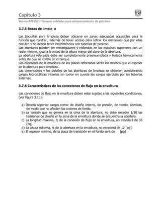 Capítulo 3                                                                                 
Norma API 650 – Tanques soldados para almacenamiento de petróleo 
3.7.5 Bocas de limpieza
Las boquillas para limpieza deben ubicarse en zonas adecuadas accesibles para la
función que tendrán, además de tener acceso para retirar los materiales que por ellas
circulen y no deben tener interferencias con tuberías de proceso.
Las aberturas pueden ser rectangulares y redondas en las esquinas superiores con un
radio mínimo, igual a la mitad de la altura mayor del claro de la abertura.
La abertura reforzada debe ser completamente preensamblada y tratada térmicamente
antes de que se instale en el tanque.
Los espesores de la envoltura de las placas reforzadas serán los mismos que el espesor
de la abertura para limpieza.
Las dimensiones y los detalles de las aberturas de limpieza se obtienen considerando
cargas hidrostáticas internas sin tomar en cuenta las cargas ejercidas por las tuberías
externas.
3.7.6 Características de las conexiones de flujo en la envoltura
Las conexiones de flujo en la envoltura deben estar sujetas a las siguientes condiciones,
(ver figura 3.10):
a) Deberá soportar cargas como: de diseño interno, de presión, de viento, sísmicas,
de modo que no afecten las uniones de fondo.
b) La tensión que se genera en la cima de la abertura, no debe exceder 1/10 las
tensiones de diseño en la zona de la envoltura donde se encuentra la abertura.
c) La longitud máxima, b, de la conexión de flujo en la envoltura, no excederá de 36
[pg].
d) La altura máxima, h, de la abertura en la envoltura, no excederá de 12 [pg].
e) El espesor mínimo, de la placa de transición en el fondo será de ½ [pg]
 