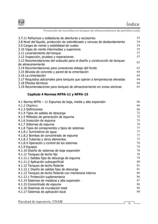 Índice
Prevención de incendios en tanques de almacenamiento de petróleo crudo
Facultad de ingeniería, UNAM iii
3.7.11 Refuerzos y soldaduras de aberturas y accesorios 53
3.8 Nivel del líquido, protección de sobrellenado y ranuras de desbordamiento 54
3.9 Cargas de viento y estabilidad de vuelco 54
3.10 Vigas de viento intermedias y superiores 55
3.11 Levantamiento del tanque 57
3.12 Inspección, pruebas y reparaciones 57
3.13 Recomendaciones del subsuelo para el diseño y construcción de tanques
de almacenamiento
63
3.14 Recomendaciones para conexiones debajo del fondo 63
3.15 Bóveda de concreto y pared de la cimentación 64
3.16 La cimentación 64
3.17 Requisitos adicionales para tanques que operan a temperaturas elevadas 64
3.18 Efectos térmicos 64
3.19 Recomendaciones para tanques de almacenamiento en zonas sísmicas 65
Capítulo 4 Normas NFPA-11 y NFPA-15
4.1 Norma NFPA 11 Espumas de baja, media y alta expansión 66
4.1.2 Objetivo 66
4.1.3 Definiciones 66
4.1.4 Tipos de salidas de descarga 72
4.1.5 Métodos de generación de espuma 72
4.1.6 Inyección de espuma 75
4.1.7 Sistemas de espuma 76
4.1.8 Tipos de componentes y tipos de sistemas 77
4.1.8.1 Suministros de agua 77
4.1.8.2 Bombas de concentrado de espuma 77
4.1.8.3 Tuberías y otros elementos 77
4.1.8.4 Operación y control de los sistemas 78
4.1.9 Equipos 78
4.1.10 Diseño de sistemas de baja expansión 78
4.1.11 Tanques de techo fijo 78
4.1.11.1 Salidas fijas de descarga de espuma 79
4.1.11.2 Aplicación subsuperficial 80
4.1.12 Tanques de techo flotante 81
4.1.12.1 Diseño de salidas fijas de descarga 81
4.1.13 Tanques de techo flotante con membrana interna 86
4.1.13.1 Protección suplementaria 86
4.1.14 Sistemas de mediana y alta expansión 87
4.1.15 Concentrado de espuma 88
4.1.16 Sistemas de inundación total 88
4.1.17 Sistemas de aplicación local 89
 