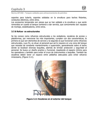 Capítulo 3                                                                                 
Norma API 650 – Tanques soldados para almacenamiento de petróleo 
soportes para tubería, soportes soldados en la envoltura para techos flotantes,
conductos eléctricos, entre otros.
Los accesorios temporales son piezas que se han soldado a la envoltura y que serán
removidos en cuanto el tanque comience a dar servicio, que comúnmente son: equipos
de montaje, estabilizadores, entre otros.
3.7.8 Refuerzos estructurales
Se les conoce como refuerzos estructurales a los andadores, escaleras de acceso y
plataformas, por mencionar los más importantes, cumplen con dos características, la
primera es que son elementos de servicio y la segunda es que funcionan como refuerzos
estructurales, cuyo fin, es situar al personal que así lo requiera en una zona del tanque
que necesite de constante mantenimiento o supervisión, generalmente sobre el techo
donde se localizan diversas boquillas, además de brindar protección y seguridad al
personal. Se busca un diseño practico y funcional, respetando el espacio mínimo para
los operadores y también para evitar el cruce de instrumentos o boquillas. También las
escaleras deben tener un espacio entre peldaños adecuados para evitar esfuerzo
innecesario, (Figura 3.11).
Figura 3.11 Escaleras en el exterior del tanque
 