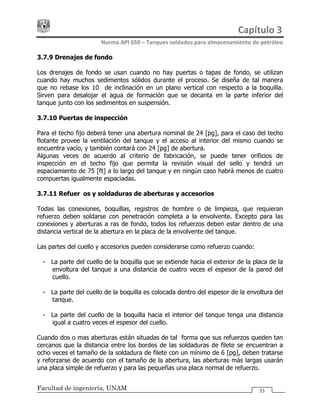 Capítulo 3 
Norma API 650 – Tanques soldados para almacenamiento de petróleo 
Facultad de ingeniería, UNAM 53
3.7.9 Drenajes de fondo
Los drenajes de fondo se usan cuando no hay puertas o tapas de fondo, se utilizan
cuando hay muchos sedimentos sólidos durante el proceso. Se diseña de tal manera
que no rebase los 10° de inclinación en un plano vertical con respecto a la boquilla.
Sirven para desalojar el agua de formación que se decanta en la parte inferior del
tanque junto con los sedimentos en suspensión.
3.7.10 Puertas de inspección
Para el techo fijo deberá tener una abertura nominal de 24 [pg], para el caso del techo
flotante provee la ventilación del tanque y el acceso al interior del mismo cuando se
encuentra vacío, y también contará con 24 [pg] de abertura.
Algunas veces de acuerdo al criterio de fabricación, se puede tener orificios de
inspección en el techo fijo que permita la revisión visual del sello y tendrá un
espaciamiento de 75 [ft] a lo largo del tanque y en ningún caso habrá menos de cuatro
compuertas igualmente espaciadas.
3.7.11 Refuerzos y soldaduras de aberturas y accesorios
Todas las conexiones, boquillas, registros de hombre o de limpieza, que requieran
refuerzo deben soldarse con penetración completa a la envolvente. Excepto para las
conexiones y aberturas a ras de fondo, todos los refuerzos deben estar dentro de una
distancia vertical de la abertura en la placa de la envolvente del tanque.
Las partes del cuello y accesorios pueden considerarse como refuerzo cuando:
- La parte del cuello de la boquilla que se extiende hacia el exterior de la placa de la
envoltura del tanque a una distancia de cuatro veces el espesor de la pared del
cuello.
- La parte del cuello de la boquilla es colocada dentro del espesor de la envoltura del
tanque.
- La parte del cuello de la boquilla hacia el interior del tanque tenga una distancia
igual a cuatro veces el espesor del cuello.
Cuando dos o mas aberturas están situadas de tal forma que sus refuerzos queden tan
cercanos que la distancia entre los bordes de las soldaduras de filete se encuentran a
ocho veces el tamaño de la soldadura de filete con un mínimo de 6 [pg], deben tratarse
y reforzarse de acuerdo con el tamaño de la abertura, las aberturas más largas usarán
una placa simple de refuerzo y para las pequeñas una placa normal de refuerzo.
 