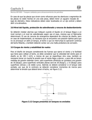 Capítulo 3                                                                                 
Norma API 650 – Tanques soldados para almacenamiento de petróleo 
En caso de que las placas que sirven como refuerzos para las aberturas o segmentos de
las placas no están hechas en una sola pieza, deben tener un agujero roscado de ¼
[pg] de diámetro. Estos indicadores deben estar localizados en un eje central y deben
abrir a la atmosfera.
3.8 Nivel del líquido, protección de sobrellenado y ranuras de desbordamiento
Se deberán instalar alarmas que indiquen cuando el líquido en el tanque llegue a un
nivel normal o al nivel de sobrellenado según sea el caso, mismos que el fabricante
determinará. El uso de ranuras de emergencia dependerá de criterios de diseño, pero
en caso de implementarlo, es necesario que se encuentre una posición óptima para que
no se provoque un daño al tanque, al techo o que se interrumpa la operación continúa
del techo flotante, y también deberán contar con una malla protectora de corrosión.
3.9 Cargas de viento y estabilidad de vuelco
Para el diseño de tanques considerando las fuerzas que ejerce el viento y la facilidad
que tiene para voltear al techo, se debe considerar que la velocidad del viento para el
diseño es de 190 [Km/h], a menos de que se especifique otra cosa, también es
necesario tomar en cuenta la presión que el viento llega a ejercer, y para ello se tienen
medidas de presión estándar como: para superficies cilíndricas se considera una presión
de 18 [lb/pg2
], para superficies verticales planas será de 30 [lb/pg2
], y 15 [lb/pg2
] para
superficies cónicas y de doble curva. Además se deberá considerar si el tanque está
anclado, por que de lo contrario se deberán considerar momentos de inercia para
determinar la tensión que deberá tener el techo, ver figura 3.12.
Figura 3.12 Cargas presentes en tanques no anclados
 