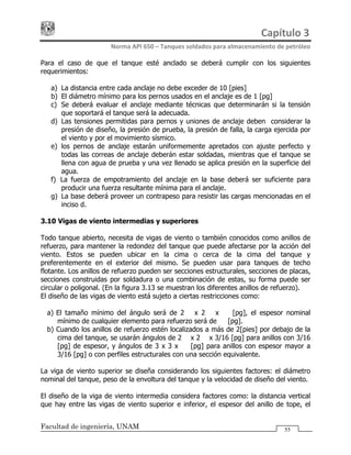 Capítulo 3 
Norma API 650 – Tanques soldados para almacenamiento de petróleo 
Facultad de ingeniería, UNAM 55
Para el caso de que el tanque esté anclado se deberá cumplir con los siguientes
requerimientos:
a) La distancia entre cada anclaje no debe exceder de 10 [pies]
b) El diámetro mínimo para los pernos usados en el anclaje es de 1 [pg]
c) Se deberá evaluar el anclaje mediante técnicas que determinarán si la tensión
que soportará el tanque será la adecuada.
d) Las tensiones permitidas para pernos y uniones de anclaje deben considerar la
presión de diseño, la presión de prueba, la presión de falla, la carga ejercida por
el viento y por el movimiento sísmico.
e) los pernos de anclaje estarán uniformemente apretados con ajuste perfecto y
todas las correas de anclaje deberán estar soldadas, mientras que el tanque se
llena con agua de prueba y una vez llenado se aplica presión en la superficie del
agua.
f) La fuerza de empotramiento del anclaje en la base deberá ser suficiente para
producir una fuerza resultante mínima para el anclaje.
g) La base deberá proveer un contrapeso para resistir las cargas mencionadas en el
inciso d.
3.10 Vigas de viento intermedias y superiores
Todo tanque abierto, necesita de vigas de viento o también conocidos como anillos de
refuerzo, para mantener la redondez del tanque que puede afectarse por la acción del
viento. Estos se pueden ubicar en la cima o cerca de la cima del tanque y
preferentemente en el exterior del mismo. Se pueden usar para tanques de techo
flotante. Los anillos de refuerzo pueden ser secciones estructurales, secciones de placas,
secciones construidas por soldadura o una combinación de estas, su forma puede ser
circular o poligonal. (En la figura 3.13 se muestran los diferentes anillos de refuerzo).
El diseño de las vigas de viento está sujeto a ciertas restricciones como:
a) El tamaño mínimo del ángulo será de 2½ x 2½ x ¼ [pg], el espesor nominal
mínimo de cualquier elemento para refuerzo será de ¼ [pg].
b) Cuando los anillos de refuerzo estén localizados a más de 2[pies] por debajo de la
cima del tanque, se usarán ángulos de 2½ x 2½ x 3/16 [pg] para anillos con 3/16
[pg] de espesor, y ángulos de 3 x 3 x ¼ [pg] para anillos con espesor mayor a
3/16 [pg] o con perfiles estructurales con una sección equivalente.
La viga de viento superior se diseña considerando los siguientes factores: el diámetro
nominal del tanque, peso de la envoltura del tanque y la velocidad de diseño del viento.
El diseño de la viga de viento intermedia considera factores como: la distancia vertical
que hay entre las vigas de viento superior e inferior, el espesor del anillo de tope, el
 