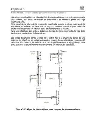 Capítulo 3                                                                                 
Norma API 650 – Tanques soldados para almacenamiento de petróleo 
diámetro nominal del tanque y la velocidad de diseño del viento que es la misma para la
viga superior, con estos parámetros se determina si es necesario poner una viga
intermedia o no.
Si la mitad de la altura de la envolvente modificada, excede la altura máxima de la
envolvente sin reforzar, se debe usar un segundo refuerzo intermedio para reducir la
altura de la envolvente sin reforzar a una altura menor que la máxima.
Para una estabilidad por arriba y debajo de la viga de viento intermedia, la viga debe
localizarse a media altura de la envoltura.
Los anillos de refuerzo contra vientos no se deben fijar a la envolvente dentro de una
distancia de 6 [pg], de las juntas horizontales, en caso de que el anillo de refuerzo esté
dentro de ésta distancia, el anillo se debe colocar preferiblemente a 6 [pg] debajo de la
junta cuidando la altura máxima de la envolvente sin reforzar, no se exceda.
Figura 3.13 Vigas de viento típicas para tanques de almacenamiento
 