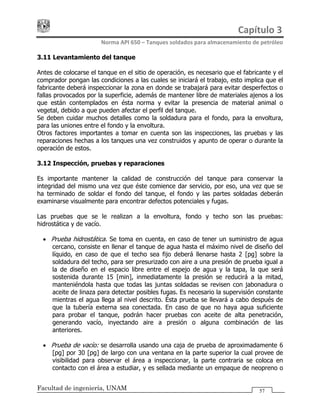 Capítulo 3 
Norma API 650 – Tanques soldados para almacenamiento de petróleo 
Facultad de ingeniería, UNAM 57
3.11 Levantamiento del tanque
Antes de colocarse el tanque en el sitio de operación, es necesario que el fabricante y el
comprador pongan las condiciones a las cuales se iniciará el trabajo, esto implica que el
fabricante deberá inspeccionar la zona en donde se trabajará para evitar desperfectos o
fallas provocados por la superficie, además de mantener libre de materiales ajenos a los
que están contemplados en ésta norma y evitar la presencia de material animal o
vegetal, debido a que pueden afectar el perfil del tanque.
Se deben cuidar muchos detalles como la soldadura para el fondo, para la envoltura,
para las uniones entre el fondo y la envoltura.
Otros factores importantes a tomar en cuenta son las inspecciones, las pruebas y las
reparaciones hechas a los tanques una vez construidos y apunto de operar o durante la
operación de estos.
3.12 Inspección, pruebas y reparaciones
Es importante mantener la calidad de construcción del tanque para conservar la
integridad del mismo una vez que éste comience dar servicio, por eso, una vez que se
ha terminado de soldar el fondo del tanque, el fondo y las partes soldadas deberán
examinarse visualmente para encontrar defectos potenciales y fugas.
Las pruebas que se le realizan a la envoltura, fondo y techo son las pruebas:
hidrostática y de vacío.
• Prueba hidrostática. Se toma en cuenta, en caso de tener un suministro de agua
cercano, consiste en llenar el tanque de agua hasta el máximo nivel de diseño del
líquido, en caso de que el techo sea fijo deberá llenarse hasta 2 [pg] sobre la
soldadura del techo, para ser presurizado con aire a una presión de prueba igual a
la de diseño en el espacio libre entre el espejo de agua y la tapa, la que será
sostenida durante 15 [min], inmediatamente la presión se reducirá a la mitad,
manteniéndola hasta que todas las juntas soldadas se revisen con jabonadura o
aceite de linaza para detectar posibles fugas. Es necesario la supervisión constante
mientras el agua llega al nivel descrito. Ésta prueba se llevará a cabo después de
que la tubería externa sea conectada. En caso de que no haya agua suficiente
para probar el tanque, podrán hacer pruebas con aceite de alta penetración,
generando vacío, inyectando aire a presión o alguna combinación de las
anteriores.
• Prueba de vacío: se desarrolla usando una caja de prueba de aproximadamente 6
[pg] por 30 [pg] de largo con una ventana en la parte superior la cual provee de
visibilidad para observar el área a inspeccionar, la parte contraria se coloca en
contacto con el área a estudiar, y es sellada mediante un empaque de neopreno o
 
