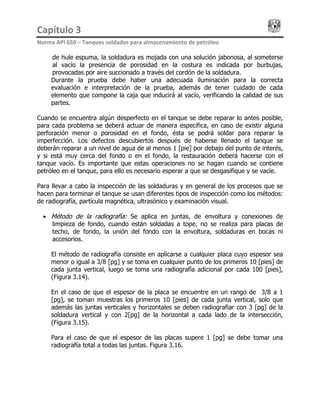 Capítulo 3                                                                                 
Norma API 650 – Tanques soldados para almacenamiento de petróleo 
de hule espuma, la soldadura es mojada con una solución jabonosa, al someterse
al vacío la presencia de porosidad en la costura es indicada por burbujas,
provocadas por aire succionado a través del cordón de la soldadura.
Durante la prueba debe haber una adecuada iluminación para la correcta
evaluación e interpretación de la prueba, además de tener cuidado de cada
elemento que compone la caja que inducirá al vacío, verificando la calidad de sus
partes.
Cuando se encuentra algún desperfecto en el tanque se debe reparar lo antes posible,
para cada problema se deberá actuar de manera específica, en caso de existir alguna
perforación menor o porosidad en el fondo, ésta se podrá soldar para reparar la
imperfección. Los defectos descubiertos después de haberse llenado el tanque se
deberán reparar a un nivel de agua de al menos 1 [pie] por debajo del punto de interés,
y si está muy cerca del fondo o en el fondo, la restauración deberá hacerse con el
tanque vacío. Es importante que estas operaciones no se hagan cuando se contiene
petróleo en el tanque, para ello es necesario esperar a que se desgasifique y se vacíe.
Para llevar a cabo la inspección de las soldaduras y en general de los procesos que se
hacen para terminar el tanque se usan diferentes tipos de inspección como los métodos:
de radiografía, partícula magnética, ultrasónico y examinación visual.
• Método de la radiografía: Se aplica en juntas, de envoltura y conexiones de
limpieza de fondo, cuando están soldadas a tope, no se realiza para placas de
techo, de fondo, la unión del fondo con la envoltura, soldaduras en bocas ni
accesorios.
El método de radiografía consiste en aplicarse a cualquier placa cuyo espesor sea
menor o igual a 3/8 [pg] y se toma en cualquier punto de los primeros 10 [pies] de
cada junta vertical, luego se toma una radiografía adicional por cada 100 [pies],
(Figura 3.14).
En el caso de que el espesor de la placa se encuentre en un rango de 3/8 a 1
[pg], se toman muestras los primeros 10 [pies] de cada junta vertical, solo que
además las juntas verticales y horizontales se deben radiografiar con 3 [pg] de la
soldadura vertical y con 2[pg] de la horizontal a cada lado de la intersección,
(Figura 3.15).
Para el caso de que el espesor de las placas supere 1 [pg] se debe tomar una
radiografía total a todas las juntas. Figura 3.16.
 