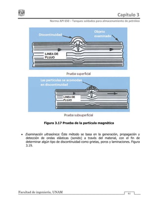 Capítulo 3 
Norma API 650 – Tanques soldados para almacenamiento de petróleo 
Facultad de ingeniería, UNAM 61
Figura 3.17 Prueba de la partícula magnética
• Examinación ultrasónica: Éste método se basa en la generación, propagación y
detección de ondas elásticas (sonido) a través del material, con el fin de
determinar algún tipo de discontinuidad como grietas, poros y laminaciones. Figura
3.19.
 