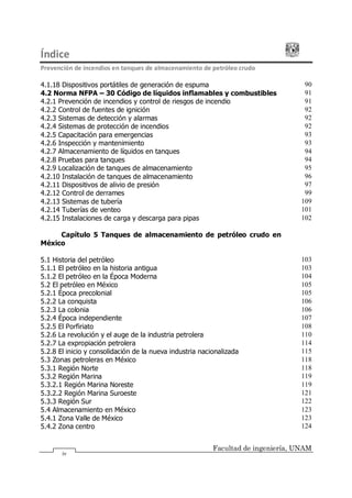Índice
Prevención de incendios en tanques de almacenamiento de petróleo crudo
Facultad de ingeniería, UNAM
iv
4.1.18 Dispositivos portátiles de generación de espuma 90
4.2 Norma NFPA 30 Código de líquidos inflamables y combustibles 91
4.2.1 Prevención de incendios y control de riesgos de incendio 91
4.2.2 Control de fuentes de ignición 92
4.2.3 Sistemas de detección y alarmas 92
4.2.4 Sistemas de protección de incendios 92
4.2.5 Capacitación para emergencias 93
4.2.6 Inspección y mantenimiento 93
4.2.7 Almacenamiento de líquidos en tanques 94
4.2.8 Pruebas para tanques 94
4.2.9 Localización de tanques de almacenamiento 95
4.2.10 Instalación de tanques de almacenamiento 96
4.2.11 Dispositivos de alivio de presión 97
4.2.12 Control de derrames 99
4.2.13 Sistemas de tubería 109
4.2.14 Tuberías de venteo 101
4.2.15 Instalaciones de carga y descarga para pipas 102
Capítulo 5 Tanques de almacenamiento de petróleo crudo en
México
5.1 Historia del petróleo 103
5.1.1 El petróleo en la historia antigua 103
5.1.2 El petróleo en la Época Moderna 104
5.2 El petróleo en México 105
5.2.1 Época precolonial 105
5.2.2 La conquista 106
5.2.3 La colonia 106
5.2.4 Época independiente 107
5.2.5 El Porfiriato 108
5.2.6 La revolución y el auge de la industria petrolera 110
5.2.7 La expropiación petrolera 114
5.2.8 El inicio y consolidación de la nueva industria nacionalizada 115
5.3 Zonas petroleras en México 118
5.3.1 Región Norte 118
5.3.2 Región Marina 119
5.3.2.1 Región Marina Noreste 119
5.3.2.2 Región Marina Suroeste 121
5.3.3 Región Sur 122
5.4 Almacenamiento en México 123
5.4.1 Zona Valle de México 123
5.4.2 Zona centro 124
 
