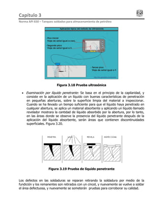 Capítulo 3                                                                                 
Norma API 650 – Tanques soldados para almacenamiento de petróleo 
Figura 3.18 Prueba ultrasónica
• Examinación por líquido penetrante: Se basa en el principio de la capilaridad, y
consiste en la aplicación de un líquido con buenas características de penetración
en pequeñas aberturas, sobre la superficie limpia del material a inspeccionar.
Cuando se ha llevado un tiempo suficiente para que el líquido haya penetrado en
cualquier abertura, se aplica un material absorbente y aplicando un líquido llamado
revelador mostrara la cantidad de líquido absorbido por la abertura, por lo tanto,
en las áreas donde se observe la presencia del líquido penetrante después de la
aplicación del líquido absorbente, serán áreas que contienen discontinuidades
superficiales. Figura 3.20.
Figura 3.19 Prueba de líquido penetrante
Los defectos en las soldaduras se reparan retirando la soldadura por medio de la
fundición y los remanentes son retirados con un cincel, y nuevamente se vuelve a soldar
el área defectuosa, y nuevamente se someterán pruebas para corroborar su calidad.
 