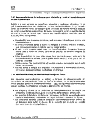 Capítulo 3 
Norma API 650 – Tanques soldados para almacenamiento de petróleo 
Facultad de ingeniería, UNAM 63
3.13 Recomendaciones del subsuelo para el diseño y construcción de tanques
de almacenamiento
Debido a la gran variedad de superficies, subsuelos y condiciones climáticas, no es
práctico establecer datos para diseño que cubran todas las situaciones. El tipo de suelo
donde se construirá deberá ser escogido para cada caso de manera individual después
de tomar en cuenta las características del suelo. Es necesario tomar en cuenta algunos
escenarios donde se tendría que construir con consideraciones especiales para el
subsuelo, como las siguientes:
• Cuando el terreno tenga una pendiente, será necesario rellenarlo para generar una
superficie nivelada
• En sitios pantanosos donde el suelo sea fangoso o contenga material inestable,
será necesario compactar el material suave y colocar pilotes
• El suelo puede presentar condiciones que después de cierto tiempo con la carga
podría ceder y hundir el tanque, para ello se precarga el terreno y después se
estabiliza
• Existe la posibilidad de tener sitios donde haya cauces de agua y esto no le da
estabilidad lateral al terreno, pero se puede evitar haciendo lozas que le dan un
factor de seguridad
• Sitios en donde hay construcciones adyacentes pesadas, que provoca que el suelo
no sea tan resistente
• Lugares donde el tanque esté expuesto a inundaciones o movimientos sísmicos,
provocando desplazamientos o inestabilidad en el tanque
3.14 Recomendaciones para conexiones debajo del fondo
Las siguientes recomendaciones se aplican a tanques de almacenamiento sin
probabilidad de asentamiento. Como en diseños anteriores, no es posible establecer
limites precisos, pero si el asentamiento excede ½ [pg] las siguientes recomendaciones
estarán sujetas a modificaciones o incluso se podrán omitir las mismas.
• Los arreglos y detalles de las conexiones del fondo pueden variar para lograr una
estrechez y fuerza requeridas, para conservar las condiciones de cimentación.
• Los soportes de la tubería por la tierra y conexiones del fondo son evaluadas para
confirmar la eficiencia y resistencia a las cargas estáticas y dinámicas del líquido.
• Las conexiones de fondo usadas en tanques de techo flotante deberán proveer de
un desviador para evitar el choque de la corriente del producto de entrada
directamente contra el techo flotante.
 