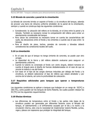 Capítulo 3                                                                                 
Norma API 650 – Tanques soldados para almacenamiento de petróleo 
3.15 Bóveda de concreto y pared de la cimentación
La bóveda de concreto brinda un soporte al fondo y a la envoltura del tanque, además
de proveer una barra de refuerzo uniforme alrededor de la pared de la cimentación,
siempre y cuando se construya bajo las siguientes condiciones:
• Considerando: la ubicación del relleno en la bóveda, en el área entre la pared y la
bóveda. También es necesario revisar la compactación del relleno para evitar un
asentamiento considerable del tanque.
• Para ubicar las conexiones es necesario tomar en cuenta las características del
suelo, las elevaciones entre el fondo y los cimientos o cuando sea el caso entre la
bóveda.
• Para el diseño de pisos, techos, paredes de concreto y bóvedas deberá
considerarse las condiciones locales del suelo.
3.16 La cimentación
• En el caso de que el tanque no tenga cimiento de concreto, se puede usar otro
arreglo.
• La capacidad de la tierra y del relleno deberán evaluarse para asegurar un
asentamiento uniforme.
• Cuando la tubería es conectada al fondo con cierto ángulo, deberá tomarse en
cuenta el ángulo para el diseño de fuerzas desbalanceadas en el caso de que se
recorte la tubería a ras del fondo.
• Con base en el tipo de las cargas sísmicas inducidas por debajo del fondo y la
envoltura, se deberá seleccionar el tipo de relleno que estará alrededor y por
encima de la tubería, así como la profundidad de colocación.
3.17 Requisitos adicionales para tanques que operan a temperaturas
elevadas
Las siguientes condiciones se aplican a tanques que trabajan en un rango de 93[ºC] a
260 [ºC], como pueden ser los tanques de techo flotante, los cuales pueden rebasar los
93 [ºC] con los siguientes requerimientos:
3.18 Efectos térmicos
• Las diferencias de temperatura entre el fondo y las partes más bajas de la
envoltura pueden ser generadas por diferentes factores como el llenado del
tanque, el calentamiento y el enfriamiento causado por el día y la noche y la
circulación interna, esto crea la necesidad de implementar tubería flexible, juntas,
vigas y placas con espesores que protejan la integridad del tanque.
 