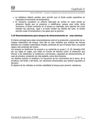 Capítulo 3 
Norma API 650 – Tanques soldados para almacenamiento de petróleo 
Facultad de ingeniería, UNAM 65
• La soldadura deberá cambiar para permitir que el fondo pueda expandirse en
respuesta al incremento de temperatura.
• Es necesario considerar un sistema adecuado de venteo en casos donde se
almacene líquido que es propenso a solidificarse, porque para evitar dicho
fenómeno, el fluido contenido en el tanque es calentado, pero además del crudo
también las columnas, vigas y el techo reciben los efectos del calor, el venteo
permite cuidar la temperatura y los gases que se generan.
3.19 Recomendaciones para tanques de almacenamiento en zonas sísmicas
El interés principal para estas recomendaciones está en la protección y prevención de un
colapso catastrófico del tanque. Para ello se usan métodos que analizan las fuerzas
laterales con modelos matemáticos lineales, partiendo de que el tanque tiene una pared
rígida o del contenido del mismo.
Los tanques se clasificaran de acuerdo a su contenido en grupo I, II, III, llamados SUG
por sus siglas en ingles, que están en función de factores como: la protección que
ofrecen a los habitantes, la resistencia a terremotos, capacidad de almacenamiento en
caso de siniestro, protección de vida aledaña, entre otros factores.
Los diseños incluyen la amplitud y la frecuencia de los movimientos de la tierra, de la
envoltura, del fondo y del techo, los volúmenes almacenados que estarán expuestos al
derrame.
El objetivo de los métodos es brindar estabilidad al tanque para prevenir volcaduras.
 