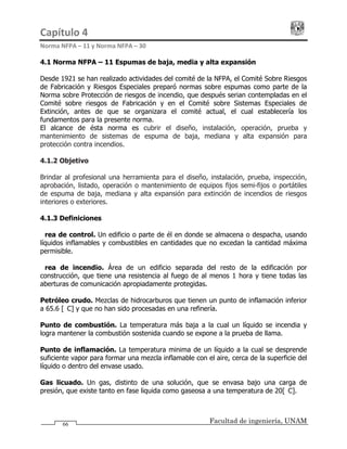 Capítulo 4                                                                                 
Norma NFPA – 11 y Norma NFPA – 30 
Facultad de ingeniería, UNAM66
4.1 Norma NFPA – 11 Espumas de baja, media y alta expansión
Desde 1921 se han realizado actividades del comité de la NFPA, el Comité Sobre Riesgos
de Fabricación y Riesgos Especiales preparó normas sobre espumas como parte de la
Norma sobre Protección de riesgos de incendio, que después serian contempladas en el
Comité sobre riesgos de Fabricación y en el Comité sobre Sistemas Especiales de
Extinción, antes de que se organizara el comité actual, el cual establecería los
fundamentos para la presente norma.
El alcance de ésta norma es cubrir el diseño, instalación, operación, prueba y
mantenimiento de sistemas de espuma de baja, mediana y alta expansión para
protección contra incendios.
4.1.2 Objetivo
Brindar al profesional una herramienta para el diseño, instalación, prueba, inspección,
aprobación, listado, operación o mantenimiento de equipos fijos semi-fijos o portátiles
de espuma de baja, mediana y alta expansión para extinción de incendios de riesgos
interiores o exteriores.
4.1.3 Definiciones
Área de control. Un edificio o parte de él en donde se almacena o despacha, usando
líquidos inflamables y combustibles en cantidades que no excedan la cantidad máxima
permisible.
Área de incendio. Área de un edificio separada del resto de la edificación por
construcción, que tiene una resistencia al fuego de al menos 1 hora y tiene todas las
aberturas de comunicación apropiadamente protegidas.
Petróleo crudo. Mezclas de hidrocarburos que tienen un punto de inflamación inferior
a 65.6 [°C] y que no han sido procesadas en una refinería.
Punto de combustión. La temperatura más baja a la cual un líquido se incendia y
logra mantener la combustión sostenida cuando se expone a la prueba de llama.
Punto de inflamación. La temperatura minima de un líquido a la cual se desprende
suficiente vapor para formar una mezcla inflamable con el aire, cerca de la superficie del
líquido o dentro del envase usado.
Gas licuado. Un gas, distinto de una solución, que se envasa bajo una carga de
presión, que existe tanto en fase liquida como gaseosa a una temperatura de 20[°C].
 
