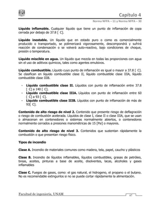 Capítulo 4 
Norma NFPA – 11 y Norma NFPA – 30 
Facultad de ingeniería, UNAM 67
Líquido inflamable. Cualquier líquido que tiene un punto de inflamación de copa
cerrada por debajo de 37.8 [°C].
Líquido inestable. Un líquido que en estado puro o como es comercialmente
producido o transportado, se polimerizará vigorosamente, descompondrá y sufrirá
reacción de condensación o se volverá auto-reactivo, bajo condiciones de choque,
presión o temperatura.
Líquido miscible en agua. Un líquido que mezcla en todas las proporciones con agua
sin el uso de aditivos químicos, tales como agentes emulsivos.
Líquido combustible. Líquido cuyo punto de inflamación es igual o mayor a 37.8 [°C].
Se clasifican en líquido combustible clase II, líquido combustible clase IIIA, líquido
combustible clase IIIB.
- Líquido combustible clase II. Líquidos con punto de inflamación entre 37.8
[°C] a 140 [°C].
- Líquido combustible clase IIIA. Líquidos con punto de inflamación entre 60
[°C] a 93 [°C].
- Líquido combustible clase IIIB. Líquidos con punto de inflamación de más de
93[°C].
Contenido de alto riesgo de nivel 2. Contenido que presente riesgo de deflagración
o riesgo de combustión acelerada. Líquidos de clase I, clase II o clase IIIA, que se usan
o almacenan en contenedores o sistemas normalmente abiertos, o contenedores
normalmente cerrados a presiones manométricas de 15 [Psi] o mayores.
Contenido de alto riesgo de nivel 3. Contenidos que sustentan rápidamente la
combustión o que presentan riesgo físico.
Tipos de incendio
Clase A. Incendio de materiales comunes como madera, tela, papel, caucho y plásticos
Clase B. Incendio de líquidos inflamables, líquidos combustibles, grasas de petróleo,
breas, aceites, pinturas a base de aceite, disolventes, lacas, alcoholes y gases
inflamables
Clase C. Fuegos de gases, como: el gas natural, el hidrogeno, el propano o el butano.
No es recomendable extinguirlos si no se puede cortar rápidamente la alimentación.
 
