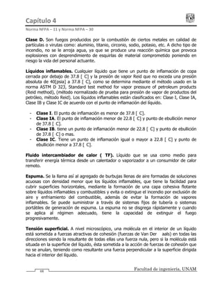 Capítulo 4                                                                                 
Norma NFPA – 11 y Norma NFPA – 30 
Facultad de ingeniería, UNAM68
Clase D. Son fuegos producidos por la combustión de ciertos metales en calidad de
partículas o virutas como: aluminio, titanio, circonio, sodio, potasio, etc. A dicho tipo de
incendio, no se le arroja agua, ya que se produce una reacción química que provoca
explosiones con desprendimiento de esquirlas de material comprometido poniendo en
riesgo la vida del personal actuante.
Líquidos inflamables. Cualquier líquido que tiene un punto de inflamación de copa
cerrada por debajo de 37.8 [°C] y la presión de vapor Reid que no exceda una presión
absoluta de 40[psia] a 37.8 [°C], como se determina mediante el método usado en la
norma ASTM D 323, Standard test method for vapor pressure of petroleum products
(Reid method), (método normalizado de prueba para presión de vapor de productos del
petróleo, método Reid). Los líquidos inflamables están clasificados en: Clase I, Clase IA,
Clase IB y Clase IC de acuerdo con el punto de inflamación del líquido.
- Clase I. El punto de inflamación es menor de 37.8 [°C].
- Clase IA. El punto de inflamación menor de 22.8 [°C] y punto de ebullición menor
de 37.8 [°C].
- Clase IB. tiene un punto de inflamación menor de 22.8 [°C] y punto de ebullición
de 37.8 [°C] o mas.
- Clase IC. Tiene un punto de inflamación igual o mayor a 22.8 [°C] y punto de
ebullición menor a 37.8 [°C].
Fluido intercambiador de calor (HTF). Líquido que se usa como medio para
transferir energía térmica desde un calentador o vaporizador a un consumidor de calor
remoto.
Espuma. Se la llama así al agregado de burbujas llenas de aire formadas de soluciones
acuosas con densidad menor que los líquidos inflamables, que tiene la facilidad para
cubrir superficies horizontales, mediante la formación de una capa cohesiva flotante
sobre líquidos inflamables y combustibles y evita o extingue el incendio por exclusión de
aire y enfriamiento del combustible, además de evitar la formación de vapores
inflamables. Se puede suministrar a través de sistemas fijos de tubería o sistemas
portátiles de generación de espuma. La espuma no se disgrega rápidamente y cuando
se aplica al régimen adecuado, tiene la capacidad de extinguir el fuego
progresivamente.
Tensión superficial. A nivel microscópico, una molécula en el interior de un líquido
está sometida a fuerzas atractivas de cohesión (fuerzas de Van Der Waals) en todas las
direcciones siendo la resultante de todas ellas una fuerza nula, pero si la molécula está
situada en la superficie del líquido, ésta sometida a la acción de fuerzas de cohesión que
no se anulan, teniendo como resultante una fuerza perpendicular a la superficie dirigida
hacia el interior del líquido.
 