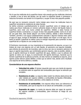 Capítulo 4 
Norma NFPA – 11 y Norma NFPA – 30 
Facultad de ingeniería, UNAM 69
Por lo que las moléculas de la superficie tienen más energía que las moléculas interiores
y tienden a irse al seno del líquido; por tal razón la superficie tiende a contraerse o
reducirse formando una tensión en la superficie y ocupar el área más pequeña posible.
De aquí que es necesario consumir cierto trabajo para mover las moléculas hacia la
superficie venciendo la resistencia de estas fuerzas.
Se define entonces cuantitativamente la tensión superficial como el trabajo que se
realiza para llevar moléculas en número suficiente desde el interior del líquido hasta la
superficie, para crear una nueva unidad de superficie. Debido a estas fuerzas la
superficie tiende a contraerse y a ocupar el área más pequeña posible. Como en el caso
de una gota libre, ésta tiende adquirir una forma esférica, debido a dicho fenómeno.
También, permite a una aguja cuidadosamente colocada o algunos insectos estar sobre
el agua en agua, aunque la densidad de estos objetos sea mayor a la del agua. Por lo
tanto la tensión superficial se define como la energía requerida para aumentar el área
superficial de un líquido en una unidad de área.
El fenómeno mencionado, es muy importante en la generación de espuma, ya que si se
tratara de crear una espuma con un solo líquido, se generaría una espuma inestable,
para efectos de prevención de incendios, esto no sirve, por eso es necesario adicionar al
agua un agente espumante, que combinados generen espuma, esto es posible, debido a
que el agente disminuye la tensión superficial del agua, debido a que la película del
agente se estira con el agua, la concentración del agente disminuye, haciendo que la
tensión superficial de la película aumente, de ésta manera se estabiliza la espuma, así el
agente puede reforzar partes débiles y evitar que se estiren más, dando como resultado
una espuma de forma esférica y estable.
Características de una espuma efectiva
• Velocidad de caída. El tiempo requerido para que una manta de espuma
se extienda sobre la superficie del combustible para lograr la extinción por
completo.
• Resistencia al calor. La espuma debe resistir los efectos destructivos del
calor radiado por vapores volátiles y combustibles de líquidos inflamables,
de restos de metales calientes u otros objetos en el área.
• Resistencia al combustible. Una espuma eficaz tiene una tolerancia al
combustible, para que la espuma no se sature de combustible y se queme.
• Supresión de vapor. La manta de espuma debe ser capaz de suprimir
los vapores volátiles y combustibles, para minimizar el riesgo de una
reignición.
 
