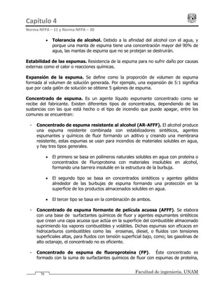 Capítulo 4                                                                                 
Norma NFPA – 11 y Norma NFPA – 30 
Facultad de ingeniería, UNAM70
• Tolerancia de alcohol. Debido a la afinidad del alcohol con el agua, y
porque una manta de espuma tiene una concentración mayor del 90% de
agua, las mantas de espuma que no se protejan se destruirán.
Estabilidad de las espumas. Resistencia de la espuma para no sufrir daño por causas
externas como el calor o reacciones químicas.
Expansión de la espuma. Se define como la proporción de volumen de espuma
formada al volumen de solución generada. Por ejemplo, una expansión de 5:1 significa
que por cada galón de solución se obtiene 5 galones de espuma.
Concentrado de espuma. Es un agente líquido espumante concentrado como se
recibe del fabricante. Existen diferentes tipos de concentrados, dependiendo de las
sustancias con las que está hecho o el tipo de incendio que puede apagar, entre los
comunes se encuentran:
- Concentrado de espuma resistente al alcohol (AR-AFFF). El alcohol produce
una espuma resistente combinada con estabilizadores sintéticos, agentes
espumantes y químicos de fluor formando un aditivo y creando una membrana
resistente, estas espumas se usan para incendios de materiales solubles en agua,
y hay tres tipos generales.
• El primero se basa en polímeros naturales solubles en agua con proteína o
concentrados de Fluroproteina con materiales insolubles en alcohol,
formando una barrera insoluble en la estructura de la burbuja.
• El segundo tipo se basa en concentrados sintéticos y agentes gélidos
alrededor de las burbujas de espuma formando una protección en la
superficie de los productos almacenados solubles en agua.
• El tercer tipo se basa en la combinación de ambos.
- Concentrado de espuma formante de película acuosa (AFFF). Se elabora
con una base de surfactantes químicos de fluor y agentes espumantes sintéticos
que crean una capa acuosa que actúa en la superficie del combustible almacenado
suprimiendo los vapores combustibles y volátiles. Dichas espumas son eficaces en
hidrocarburos combustibles como las kerosenas, diesel, o fluidos con tensiones
superficiales altas, para fluidos con tensión superficial bajo, como; las gasolinas de
alto octanaje, el concentrado no es eficiente.
- Concentrado de espuma de fluoroproteína (FP). Éste concentrado es
formado con la suma de surfactantes químicos de fluor con espumas de proteína,
 