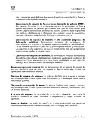 Capítulo 4 
Norma NFPA – 11 y Norma NFPA – 30 
Facultad de ingeniería, UNAM 71
esto refuerza las propiedades de la espuma de proteína, aumentando la fluidez y
extendiendo más rápido los incendios.
- Concentrado de espuma de fluoroproteína formante de película (FFFP).
Son espumas formadas por la combinación química de surfactantes de fluor y
agentes espumantes de proteína produciendo una capa de fluido acuoso para
suprimir vapores combustibles. Dicho tipo de espuma utiliza una base de proteínas
más aditivos estabilizadores e inhibidores para proteger contra la congelación,
corrosión o descomposición bacterial de los productos almacenados.
- Concentrados de espuma de mediana y alta expansión (espumas de
detergente sintético). Generalmente derivados de surfactantes de
hidrocarburos, son una mezcla de agentes espumantes sintéticos y estabilizadores.
Las de mediana expansión se usan para suprimir vapores volátiles y combustibles.
Las espumas de alta expansión, se usan en instalaciones fijas para proporcionar
una inundación total en la zona de riesgo.
- Concentrado de Espuma de Proteína. es producida por hidrólisis de materiales
de proteína, más aditivos estabilizadores e inhibidores usados para condiciones de
emergencia. Tienen alta resistencia al calor, buena estabilidad y un bajo costo. Sin
embargo actúa de manera lenta para extinguir incendios.
Equipo para procesar vapores. Son los componentes de un sistema de proceso de
vapores, diseñados para procesar los vapores o líquidos capturados durante las
operaciones de transferencia o llenado.
Sistema de proceso de vapores. Un sistema diseñado para procesar y capturar
vapores desplazados durante operaciones de transferencia o llenado por uso de medios
mecánicos y químicos.
Sistema de recuperación de vapor. Un sistema diseñado para capturar y retener,
vapores desplazados durante operaciones de transferencia o llenado, sin llevarse a cabo
un proceso específico.
A prueba de vapores. La capacidad de un recinto o dispositivo, para evitar la
liberación accidental de vapor inflamable a temperaturas y rangos normales de
operación.
Conector flexible. Una unión de conexión en el sistema de tubería que permite el
movimiento diferencial del sistema de tubería y limita la fatiga y daño mecánico.
 