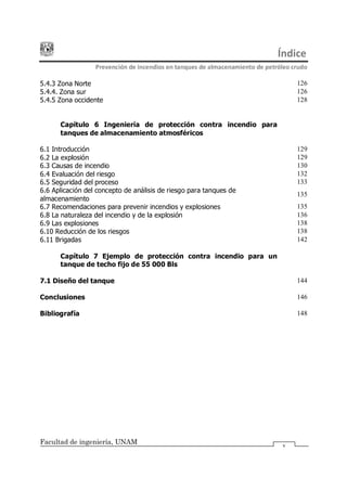 Índice
Prevención de incendios en tanques de almacenamiento de petróleo crudo
Facultad de ingeniería, UNAM v
5.4.3 Zona Norte 126
5.4.4. Zona sur 126
5.4.5 Zona occidente 128
Capítulo 6 Ingeniería de protección contra incendio para
tanques de almacenamiento atmosféricos
6.1 Introducción 129
6.2 La explosión 129
6.3 Causas de incendio 130
6.4 Evaluación del riesgo 132
6.5 Seguridad del proceso 133
6.6 Aplicación del concepto de análisis de riesgo para tanques de
almacenamiento
135
6.7 Recomendaciones para prevenir incendios y explosiones 135
6.8 La naturaleza del incendio y de la explosión 136
6.9 Las explosiones 138
6.10 Reducción de los riesgos 138
6.11 Brigadas 142
Capítulo 7 Ejemplo de protección contra incendio para un
tanque de techo fijo de 55 000 Bls
7.1 Diseño del tanque 144
Conclusiones 146
Bibliografía 148
 