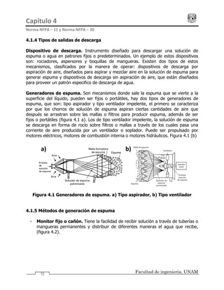 Capítulo 4                                                                                 
Norma NFPA – 11 y Norma NFPA – 30 
Facultad de ingeniería, UNAM
4.1.4 Tipos de salidas de descarga
Dispositivo de descarga. Instrumento diseñado para descargar una solución de
espuma o agua en patrones fijos o predeterminados. Un ejemplo de estos dispositivos
son: rociadores, aspersores y boquillas de mangueras. Existen dos tipos de estos
mecanismos, clasificados por la manera de operar: dispositivos de descarga por
aspiración de aire, diseñados para aspirar y mezclar aire en la solución de espuma para
generar espuma y dispositivos de descarga sin aspiración de aire, que están diseñados
para proveer un patrón especifico de descarga de agua.
Generadores de espuma. Son mecanismos donde sale la espuma que se vierte a la
superficie del líquido, pueden ser fijos o portátiles, hay dos tipos de generadores de
espuma, que son: tipo aspirador y tipo ventilador impelente, el primero se caracteriza
por que los chorros de solución de espuma aspiran ciertas cantidades de aire que
después se arrastran sobre las mallas o filtros para producir espuma, además de ser
fijos o portátiles (figura 4.1 a). Los de tipo ventilador impelente, la solución de espuma
se descarga en forma de rocío sobre filtros o mallas a través de los cuales pasa una
corriente de aire producida por un ventilador o soplador. Puede ser propulsado por
motores eléctricos, motores de combustión interna o motores hidráulicos. Figura 4.1 (b)
b)a) 
Figura 4.1 Generadores de espuma. a) Tipo aspirador, b) Tipo ventilador
4.1.5 Métodos de generación de espuma
- Monitor fijo o cañón. Tiene la facilidad de recibir solución a través de tuberías o
mangueras permanentes y distribuir de diferentes maneras el agua que recibe,
(figura 4.2).
72
 
