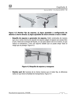 Capítulo 4 
Norma NFPA – 11 y Norma NFPA – 30 
Facultad de ingeniería, UNAM
Figura 4.2 Monitor fijo de espuma, a) Agua ajustable a configuración de
abanico o chorro directo. b) Agua ajustable de chorro directo a rocío o niebla
- Boquilla de espuma o generador de espuma. Están construidos de manera
que uno o varios chorros de solución de espuma salgan al espacio con acceso libre
al aire. Parte de la energía del líquido, se usa para aspirar aire en el chorro, lo que
reduce la turbulencia y crea una espuma estable que se puede dirigir hacia el
riesgo que se protege. Figura 4.3.
Figura 4.3 Boquilla de espuma y manguera
- Monitor portátil. funciona de la misma manera que el motor fijo, la diferencia
radica en que tiene la facilidad de transportarse. Figura 4.4
73
 
