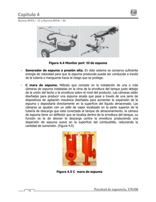 Capítulo 4                                                                                 
Norma NFPA – 11 y Norma NFPA – 30 
Facultad de ingeniería, UNAM
Figura 4.4 Monitor portátil de espuma
- Generador de espuma a presión alta. En éste sistema se conserva suficiente
energía de velocidad para que la espuma producida pueda ser conducida a través
de la tubería o mangueras hacia el riesgo que se protege.
74
- Cámara de espuma. Método que consiste en la instalación de una o más
cámaras de espuma instaladas en la cima de la envoltura del tanque justo debajo
de la unión del techo y la envoltura sobre el nivel del producto. Las cámaras están
diseñadas para producir una espuma airada que pasa a través de una serie de
dispositivos de agitación mecánica diseñados para aumentar la expansión de la
espuma y depositarla directamente en la superficie del líquido almacenado. Las
cámaras se ajustan con un sello de vapor localizado en la parte superior de la
tubería de descarga que está conectada al tanque de almacenamiento. la cámara
de espuma tiene un deflector que se localiza dentro de la envoltura del tanque, su
función es la de desviar la descarga contra la envoltura produciendo una
dispersión de espuma suave en la superficie del combustible, reduciendo la
cantidad de sumersión. (Figura 4.5)
Figura 4.5 Cámara de espuma
 