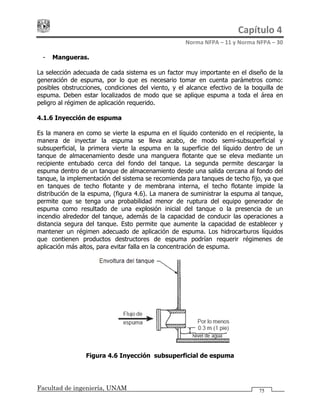 Capítulo 4 
Norma NFPA – 11 y Norma NFPA – 30 
Facultad de ingeniería, UNAM
- Mangueras.
La selección adecuada de cada sistema es un factor muy importante en el diseño de la
generación de espuma, por lo que es necesario tomar en cuenta parámetros como:
posibles obstrucciones, condiciones del viento, y el alcance efectivo de la boquilla de
espuma. Deben estar localizados de modo que se aplique espuma a toda el área en
peligro al régimen de aplicación requerido.
4.1.6 Inyección de espuma
Es la manera en como se vierte la espuma en el líquido contenido en el recipiente, la
manera de inyectar la espuma se lleva acabo, de modo semi-subsuperficial y
subsuperficial, la primera vierte la espuma en la superficie del líquido dentro de un
tanque de almacenamiento desde una manguera flotante que se eleva mediante un
recipiente entubado cerca del fondo del tanque. La segunda permite descargar la
espuma dentro de un tanque de almacenamiento desde una salida cercana al fondo del
tanque, la implementación del sistema se recomienda para tanques de techo fijo, ya que
en tanques de techo flotante y de membrana interna, el techo flotante impide la
distribución de la espuma, (figura 4.6). La manera de suministrar la espuma al tanque,
permite que se tenga una probabilidad menor de ruptura del equipo generador de
espuma como resultado de una explosión inicial del tanque o la presencia de un
incendio alrededor del tanque, además de la capacidad de conducir las operaciones a
distancia segura del tanque. Esto permite que aumente la capacidad de establecer y
mantener un régimen adecuado de aplicación de espuma. Los hidrocarburos líquidos
que contienen productos destructores de espuma podrían requerir régimenes de
aplicación más altos, para evitar falla en la concentración de espuma.
Figura 4.6 Inyección subsuperficial de espuma
75
 