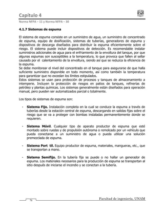 Capítulo 4                                                                                 
Norma NFPA – 11 y Norma NFPA – 30 
Facultad de ingeniería, UNAM76
4.1.7 Sistemas de espuma
El sistema de espuma consiste en un suministro de agua, un suministro de concentrado
de espuma, equipo de dosificación, sistemas de tuberías, generadores de espuma y
dispositivos de descarga diseñados para distribuir la espuma eficientemente sobre el
riesgo. El sistema puede incluir dispositivos de detección. Es recomendable instalar
suministros adicionales de agua para el enfriamiento de la envoltura del tanque, por que
algunas espumas son susceptibles a la temperatura, lo que provoca que fallen al sellar
causado por el calentamiento de la envoltura, siendo así que se reduzca la eficiencia de
la espuma.
Se debe monitorear el nivel del concentrado en el tanque para asegurarse de que halla
suficiente suministro disponible en todo momento, así como también la temperatura
para garantizar que no excedan los límites estipulados.
Estos sistemas se usan para protección de procesos y tanques de almacenamiento a
intemperie. Incluyen la protección de riesgos en patios de tanques, refinerías de
petróleo y plantas químicas. Los sistemas generalmente están diseñados para operación
manual, pero pueden ser automatizados parcial o totalmente.
Los tipos de sistemas de espuma son:
- Sistema Fijo. Instalación completa en la cual se conduce la espuma a través de
tuberías desde la estación central de espuma, descargando en salidas fijas sobre el
riesgo que se va a proteger con bombas instaladas permanentemente donde se
requieren.
- Sistema Móvil. Cualquier tipo de aparato productor de espuma que esté
montado sobre ruedas y de propulsión autónoma o remolcado por un vehículo que
pueda conectarse a un suministro de agua o pueda utilizar una solución
premezclada de espuma.
- Sistema Portátil. Equipo productor de espuma, materiales, mangueras, etc., que
se transportan a mano.
- Sistema Semifijo. En la tubería fija se puede o no hallar un generador de
espuma. Los materiales necesarios para la producción de espuma se transportan al
sitio después de iniciarse el incendio y se conectan a la tubería.
 