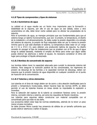 Capítulo 4 
Norma NFPA – 11 y Norma NFPA – 30 
Facultad de ingeniería, UNAM 77
4.1.8 Tipos de componentes y tipos de sistemas
4.1.8.1 Suministros de agua
La calidad en el agua resulta ser un factor muy importante para la formación o
estabilidad de la espuma, por ello el uso de agua ya sea salada, dulce u otra
característica en ella, debe tener cierta calidad para no afectar las propiedades de la
espuma.
Para el suministro de agua, se manejan principios que son fundamentales para que el
sistema tenga un óptimo funcionamiento, que son: la presión, la temperatura, el diseño
de la instalación y el almacenamiento. Se debe cuidar la presión disponible a la entrada
del sistema de espuma, la presión de flujo estipulada debe ser por lo menos la presión
minima para la cual está diseñado el sistema. La temperatura debe estar en un rango
de 4 [°C] a 37.8 [°C], para obtener una producción óptima de espuma. Su diseño
consiste en escoger el tipo de instalaciones que se emplean con el fin de que el agua
tenga la calidad deseada, mediante el empleo de filtros para evitar que algún sólido
pueda obstruir las aberturas o dañar el equipo. Es necesario considerar el clima del
lugar para proteger el líquido almacenado.
4.1.8.2 Bombas de concentrado de espuma
Las bombas deben tener la capacidad adecuada para cumplir la demanda máxima del
sistema. Para asegurar la inyección positiva de los concentrados, los régimenes de
presión de descarga de las bombas a la capacidad nominal de descarga, deben ser
mayores que la presión máxima de agua disponible en cualquier condición en el punto
de inyección de la concentración.
4.1.8.3 Tuberías y otros elementos
Las tuberías en el área de riesgo deben ser de acero u otra aleación clasificadas para la
presión y temperatura involucradas, deben hacerse bajo las normas ASTM, se debe
permitir el uso de tuberías livianas en áreas donde es improbable la explosión a
incendios.
Para la selección del espesor de la tubería se consideran factores como: la presión
interna, corrosión interna y externa, así como los requisitos de flexión mecánica.
Las tuberías para espumas deben construirse con material compatible con el
concentrado para que éste no las dañe.
Los accesorios deben estar bajo las normas establecidas, además de no tener un peso
menor al peso normativo.
Se debe proveer filtros cuando hay presencia de sólidos de un tamaño suficiente que
pueda obstruir aberturas o dañar el equipo.
 