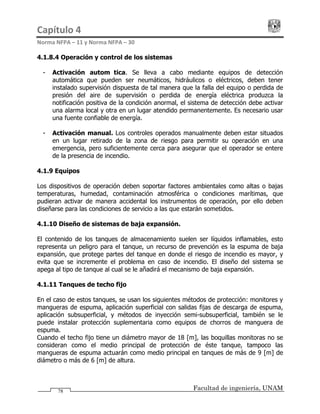 Capítulo 4                                                                                 
Norma NFPA – 11 y Norma NFPA – 30 
Facultad de ingeniería, UNAM78
4.1.8.4 Operación y control de los sistemas
- Activación automática. Se lleva a cabo mediante equipos de detección
automática que pueden ser neumáticos, hidráulicos o eléctricos, deben tener
instalado supervisión dispuesta de tal manera que la falla del equipo o perdida de
presión del aire de supervisión o perdida de energía eléctrica produzca la
notificación positiva de la condición anormal, el sistema de detección debe activar
una alarma local y otra en un lugar atendido permanentemente. Es necesario usar
una fuente confiable de energía.
- Activación manual. Los controles operados manualmente deben estar situados
en un lugar retirado de la zona de riesgo para permitir su operación en una
emergencia, pero suficientemente cerca para asegurar que el operador se entere
de la presencia de incendio.
4.1.9 Equipos
Los dispositivos de operación deben soportar factores ambientales como altas o bajas
temperaturas, humedad, contaminación atmosférica o condiciones marítimas, que
pudieran activar de manera accidental los instrumentos de operación, por ello deben
diseñarse para las condiciones de servicio a las que estarán sometidos.
4.1.10 Diseño de sistemas de baja expansión.
El contenido de los tanques de almacenamiento suelen ser líquidos inflamables, esto
representa un peligro para el tanque, un recurso de prevención es la espuma de baja
expansión, que protege partes del tanque en donde el riesgo de incendio es mayor, y
evita que se incremente el problema en caso de incendio. El diseño del sistema se
apega al tipo de tanque al cual se le añadirá el mecanismo de baja expansión.
4.1.11 Tanques de techo fijo
En el caso de estos tanques, se usan los siguientes métodos de protección: monitores y
mangueras de espuma, aplicación superficial con salidas fijas de descarga de espuma,
aplicación subsuperficial, y métodos de inyección semi-subsuperficial, también se le
puede instalar protección suplementaria como equipos de chorros de manguera de
espuma.
Cuando el techo fijo tiene un diámetro mayor de 18 [m], las boquillas monitoras no se
consideran como el medio principal de protección de éste tanque, tampoco las
mangueras de espuma actuarán como medio principal en tanques de más de 9 [m] de
diámetro o más de 6 [m] de altura.
 