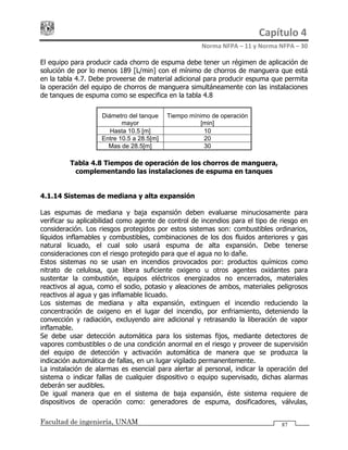 Capítulo 4 
Norma NFPA – 11 y Norma NFPA – 30 
Facultad de ingeniería, UNAM 87
El equipo para producir cada chorro de espuma debe tener un régimen de aplicación de
solución de por lo menos 189 [L/min] con el mínimo de chorros de manguera que está
en la tabla 4.7. Debe proveerse de material adicional para producir espuma que permita
la operación del equipo de chorros de manguera simultáneamente con las instalaciones
de tanques de espuma como se especifica en la tabla 4.8
Diámetro del tanque
mayor
Tiempo mínimo de operación
[min]
Hasta 10.5 [m] 10
Entre 10.5 a 28.5[m] 20
Mas de 28.5[m] 30
Tabla 4.8 Tiempos de operación de los chorros de manguera,
complementando las instalaciones de espuma en tanques
4.1.14 Sistemas de mediana y alta expansión
Las espumas de mediana y baja expansión deben evaluarse minuciosamente para
verificar su aplicabilidad como agente de control de incendios para el tipo de riesgo en
consideración. Los riesgos protegidos por estos sistemas son: combustibles ordinarios,
líquidos inflamables y combustibles, combinaciones de los dos fluidos anteriores y gas
natural licuado, el cual solo usará espuma de alta expansión. Debe tenerse
consideraciones con el riesgo protegido para que el agua no lo dañe.
Estos sistemas no se usan en incendios provocados por: productos químicos como
nitrato de celulosa, que libera suficiente oxigeno u otros agentes oxidantes para
sustentar la combustión, equipos eléctricos energizados no encerrados, materiales
reactivos al agua, como el sodio, potasio y aleaciones de ambos, materiales peligrosos
reactivos al agua y gas inflamable licuado.
Los sistemas de mediana y alta expansión, extinguen el incendio reduciendo la
concentración de oxigeno en el lugar del incendio, por enfriamiento, deteniendo la
convección y radiación, excluyendo aire adicional y retrasando la liberación de vapor
inflamable.
Se debe usar detección automática para los sistemas fijos, mediante detectores de
vapores combustibles o de una condición anormal en el riesgo y proveer de supervisión
del equipo de detección y activación automática de manera que se produzca la
indicación automática de fallas, en un lugar vigilado permanentemente.
La instalación de alarmas es esencial para alertar al personal, indicar la operación del
sistema o indicar fallas de cualquier dispositivo o equipo supervisado, dichas alarmas
deberán ser audibles.
De igual manera que en el sistema de baja expansión, éste sistema requiere de
dispositivos de operación como: generadores de espuma, dosificadores, válvulas,
 